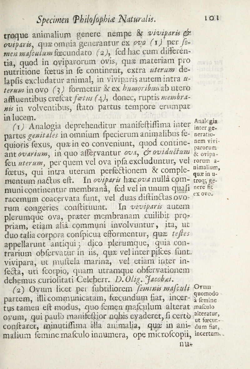 tiroque animalium genere nempe k viviparis dr oviparis, quae omnia generantur ex ovo (i) per fe¬ men majculum fecundato (2), fed hac eum differen¬ tia, quod in oviparorum ovis, quas materiam pro nutritione foetus in fe continent, extra uterum de- lapfis excludatur animal, in viviparis autem intra u- terum in ovo f 3) formetur k ex humoribusiab utero affluentibus crefcat/«tf«f (4A donec, ruptis membra¬ nis in volventibus, ftato partus tempore erumpat / ■ . in lucem. , (\) Analogia deprehenditur manifeftimma inter partes genitales in omnium fpecierum animalibus fe- quioris fexus, quas in eo conveniunt, quod contine¬ ant ovarium, in quo affervantur ova, & oviduetum feli uterum, per quem vel ova ipla excluduntur, vel foetus, qui intra uterum perfectionem & comple¬ mentum naCtus e It. In oviparis haec ova nulla com¬ muni continentur membrana, fed vel in unum qua/i racemum coacervata funt, vel duas diftinCtas ovo¬ rum congeries conftituunt. In viviparis autem plerumque ova, praeter membranam cuilibit pro¬ priam, etiam alia communi involvuntur, ita, uc duo talia corpora confpicua efformentur, qus tejles appellarunt antiqui; dico plerumque, quia con¬ trarium obfervatur in iis, quae vel inter pifces funt. vivipara, ut muftela marina, vel etiam inter in¬ fecta, uti fcorpio, quam utramque obfervationem debemus curiolitati Celeberr. D.Ohg. Jacobiei. (2) Ovum licet per fubtiliorem feminis mafculi partem, illi communicatam, fecundum fiat, incer¬ tus tamen eft modus, quo femen qiafculum alterat ovum, qui paulo manifeftjor nobis evaderet, fi certo conftarec, minutiflima illa animalia, quas in ani¬ malium femine mafculo innumera, ope microfcopii, i-' - nu« Aualcgia inter ge- neratic- nem vivi¬ parorum & ovipa¬ rorum a- nimalium^ qux in u- troq^ ge¬ nere fit ex ovo. Orum quomodo a femine mafculo alteratur, ut fecun¬ dum fiat5 incertum*