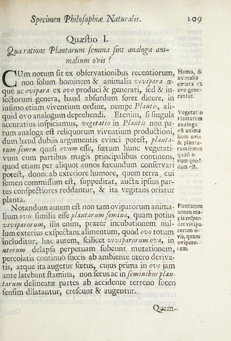 Quadftio I. Qua ratione (plantarum femina jtnt analoga ani¬ malium ovis ? CUm notum fit ex obfervationibus recentiorum, non folum hominem & animalia vivipara se¬ que ac ovipara ex ovo produci h generari, fed & in¬ fectorum genera, haud abfurdum foret dicere, in infimo etiam viventium ordine, nempe Plantis, ali¬ quid ovo analogum deprehendi. Etenim, fi lingula accuratius infpiciamus, vegetatio in Plantis non pa¬ rum analoga eft reliquorum viventium productioni, dum haud^dubiis argumentis evinci potelt, pianta- tum femen quali ovum effe, foetum hunc vegetati- vum cum partibus magis principalibus continens, quod etiam per aliquot annos foecundum confervari poteft, donec ab exteriore humore, quem terra, cui femen commiffum eft, fuppeditat, auCta ipfius par¬ tes confpectiores reddantur, St ita vegitans oriatur planta. Notandum autem eft non tam oviparorum anima¬ lium ovis fimilia effe plantarum femina, quam potius viviparorum, illa enim, praeter incubationem nul¬ lum exterius exfpectant alimentum, quod ovo totum includitur, haec autem, fcilicet viviparorum ova, in uterum delapfa perpetuam fubeunt mutationem, percolatis continuo fuccis ab ambiente utero deriva¬ tis, atque ita augetur foetus, cujus prima in ovo jam ante latebant flamina, noafecus ac in feminibus plan¬ tarum delineatse partes ab accidente terreno fucco fenfim dilatantur, crefcunt St augentur.. Homo, animalia ccetera ex ovo gene¬ rantur. Vegetat;© P1 antarum analoga eft anima: lium ovis & planta¬ rum femen qua fi o vum quod* dam dt» Plantarum lemen nia- g is refpon det vivipa¬ rorum o- vis, quam oviparo- ium.
