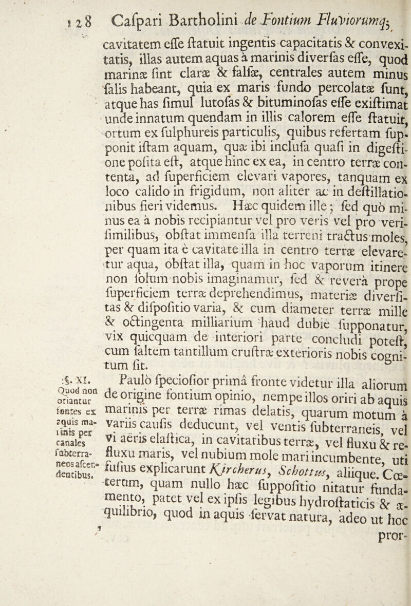 cavitatem effe ftatuit ingentis capacitatis Sc convexi¬ tatis, illas autem aquas a marinis diverfas effe, quod marina fint clarae & falfae, centrales autem minus falis habeant, quia ex maris fundo percolatae funt, atque has fimul lutofas & bituminofas effe exiftimat • unde innatum quendam in illis calorem effe ftatuit, ortum ex fulphureis particulis, quibus refertam fup. ponit iftam aquam, quae ibi inclufa qua fi in digefti- one polita eft, atque hinc ex ea, in centro terrae con¬ tenta, ad fuperficiem elevari vapores, tanquam ex loco calido in frigidum, non aliter ac in deftillatio- nibus fieri videmus. Haec quidem ille; fed quo mi¬ nus ea a nobis recipiantur vel pro veris vel pro veri- fimilibus, obftat immenfa illa terreni tra&us moles, per quam ita e cavitate illa in centro terrae elevare¬ tur aqua, obftat illa, quam in hoc vaporum itinere non lohim nobis imaginamur, fed & revera prope fuperficiem terrae deprehendimus, materias diverfi- tas & difpolitio varia, & cum diameter terrae mille & o&ingenta milliarium haud dubie fupponatur vix quicquam de interiori parte concludi poteft* cum laltem tantillum cruftrse exterioris nobis cogni¬ tum fit. & XI. Paulo fpeciofior prima fronte videtur illa aliorum Quodnoa de origine fontium opinio, nempe illos oriri ab aquis fontes ex marinis per terrae rimas delatis, quarum motum a P‘*caulls.deducunt, vel ventis fubterraneis, vel canales' Vl aeris elaitica, in cavitatibus terrae, vel fluxu & re- £25’;. ?rXUmar;S> vcl Ubium mole mari incumbente, uti tosta? fulms explicarunt Kjrcbtrm, Scbottm, aliique. Coe- -teram, quam nulio hac fuppofitio nitatur funda- mento, patet vel ex ipfis legibus hydroftaticis 8c a- quiiibuo, quod in aquis fervat natura, adeo ut hoc ,J pror»