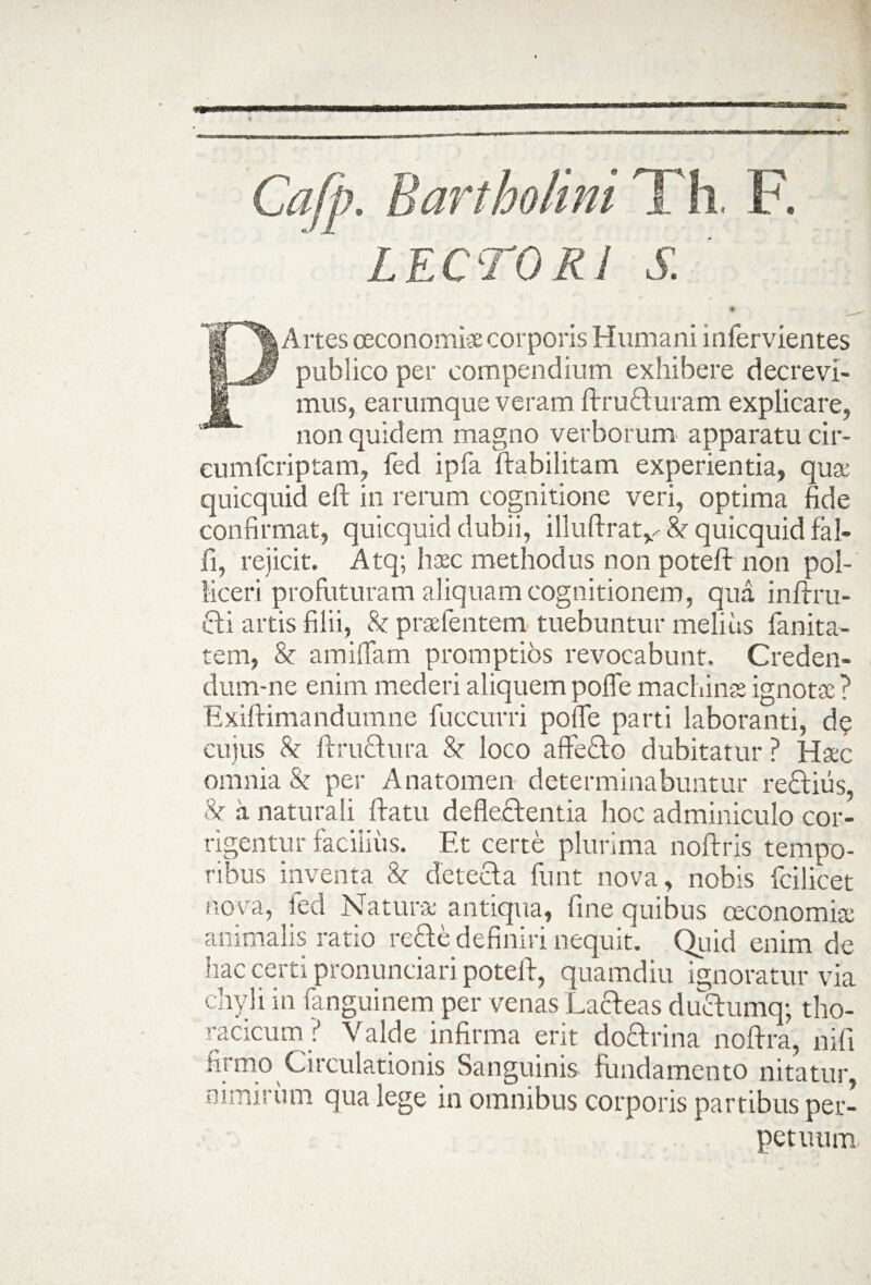 Cafp. Bartholini Th. F. ' LECTORI S. % Artes oeconomi* corporis Humani infervientes publico per compendium exhibere decrevi¬ mus, earumque veram ftru£turam explicare, non quidem magno verborum apparatu cir- eumfcriptam, fed ipfa ftabi litam experientia, quae quicquid eft in rerum cognitione veri, optima fide confirmat, quicquid dubii, illuftratv & quicquid fal¬ li, rejicit. Atq; haec methodus non potefi: non pol¬ liceri profuturam aliquam cognitionem, quii inftru- cti artis filii, & praefentem tuebuntur melius fanita- tem, & amiffam promptios revocabunt. Creden- dum-ne enim mederi aliquem pofle machinae ignotae ? Exiftimandumne fuccurri pofie parti laboranti, de cujus & ftructura 8c loco affedto dubitatur ? Haec omnia & per Anatomen determinabuntur rectius, & a naturali Ita tu deflectentia hoc adminiculo cor¬ rigentur facilius. Et certe plurima noftris tempo¬ ribus inventa 8e detecta fnnt nova, nobis fcilicet nova, led Naturae antiqua, fine quibus oeconomiae animalis ratio recte definiri nequit. Quid enim de hac certi pronunciari potelt, quamdiu ignoratur via chyli in fanguinem per venas Lacteas ductumq; tho¬ racicum? Valde infirma erit doctrina noftra, nifi firmo Circulationis Sanguinis fundamento nitatur, nimirum qua lege in omnibus corporis partibus per¬ petuum