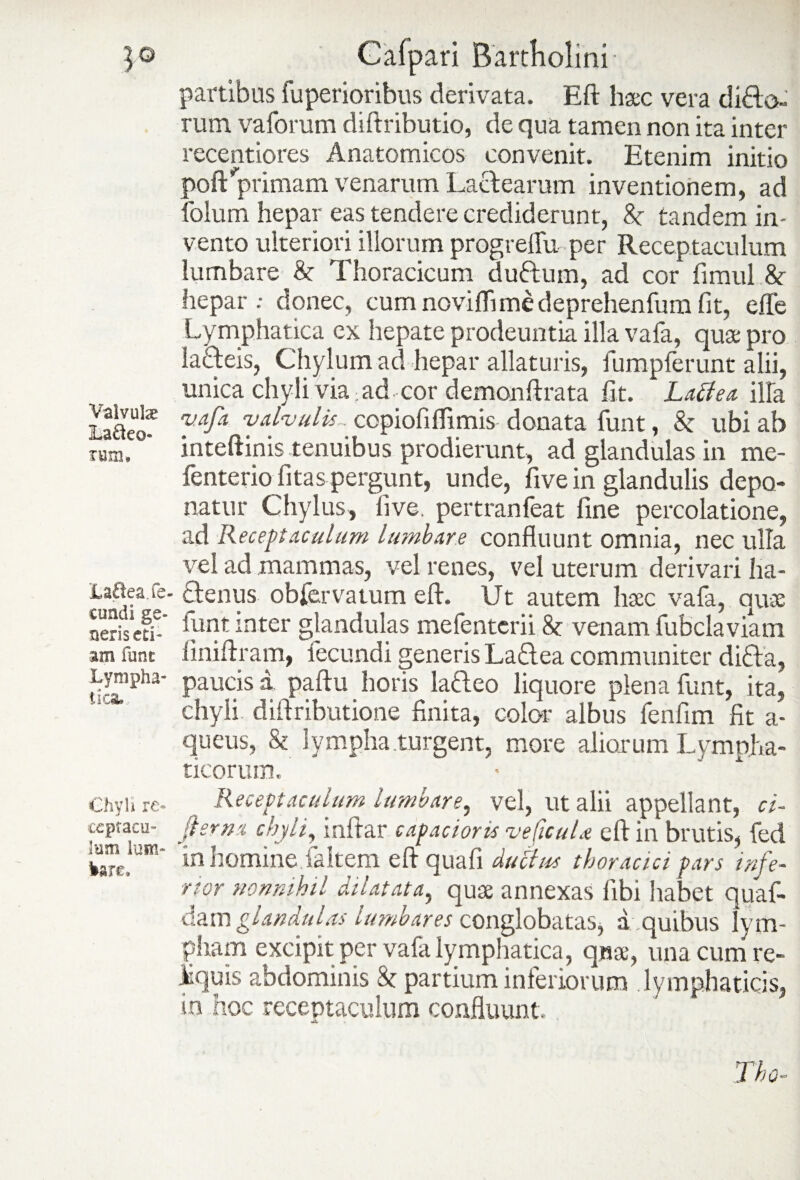 partibus fuperioribus derivata. Eft haec vera dido- rum vaforum diftributio, de qua tamen non ita inter recentiores Anatomicos convenit. Etenim initio poft'primam venarum Lactearum inventionem, ad folum hepar eas tendere crediderunt, 8e tandem in- vento ulteriori illorum progreffu per Receptaculum lumbare & Thoracicum dudum, ad cor fimul & hepar; donec, cumnoviflimedeprehenfumfit, efle Lymphatica ex hepate prodeuntia illa vafa, quae pro iadeis, Chylum ad hepar allaturis, fumpferunt alii, unica chyli via; ad cor demonftrata fit. Latfea illa LaUeof vafa valvulis. ccpiofiflimis donata funt, & ubi ab rum. inteftinis tenuibus prodierunt, ad glandulas in rne- fenterio litas pergunt, unde, five in glandulis depo¬ natur Chylus, live, pertranfeat fine percolatione, ad Receptaculum lumbare confluunt omnia, nec ulla vel ad mammas, vel renes, vel uterum derivari ha- La&ea.ia- denus obiervatum eft. Ut autem haec vafa, quas nerisefi-* 1urlt :nter glandulas mefenterii 8r venam fubclaviam am funt liniftram, fecundi generis Ladea communiter dida, Lympha- paucis a paftu horis ladeo liquore plena funt, ita, chyli diftributione finita, color albus fenfim fit a- queus, & lympha turgent, more aliorum Lympha¬ ticorum. Chyli re- Receptaculum lumbare, vel, ut alii appellant, ci- ceptacu- fler na chyli, inftar capacioris veficuU eft in brutis, fed kan:!am* in homine.faltem eft quafi duftus thoracici pars infe¬ rior nonnihil dilatata, quae annexas fibi habet quaf- dam glandulas lumbares conglobatas, a quibus lym¬ pham excipit per vafa lymphatica, quae, una cum re¬ luis abdominis partium inferiorum lymphaticis, in hoc receptaculum confluunt.,