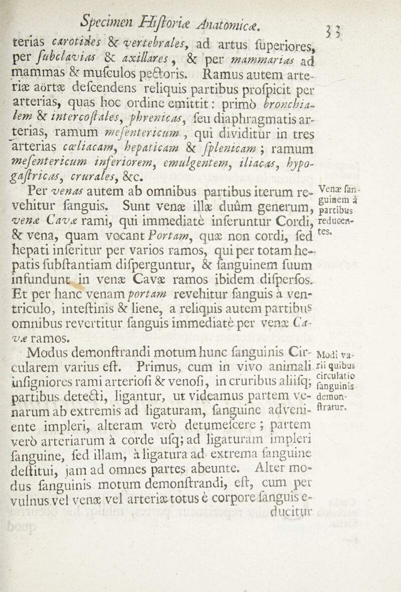 terias carotides &r vertebrales, ad artus fuperiores, per fubclavias & axillares, 8c per mammarias ad mammas & mufculos peftoris. Ramus autem arte¬ riae aortae defeendens reliquis partibus profpicit per arterias, quas hoc ordine emittit: primo bronchia- lem &r iniercojlaleSy phrenicas, feu diaphragmatis ar¬ terias, ramum mefentericum , qui dividitur in tres arterias coeliacam, hepaticam & fplenicam ; ramum mefentericum inferiorem, emulgentem, iliacas, hypo- gajlricas, crurales, 8cc. Fer autem ab omnibus partibus iterum re- Ve.n$ vehitur fanguis. Sunt venae illae duum generum, §arcibu$a rami, qui immediate inferuntur Cordi,redueen- & vena, quam vocant ¥ortam, quae non cordi, fecites’ hepati inferitur per varios ramos, qui per totam he¬ patis fubftantiam difperguntur, & fanguinem fuum infundunt in venae Cavae ramos ibidem difperfos. Et per hanc venam Portam revehitur fanguis a ven¬ triculo, inteftinis & liene, a reliquis autem partibus omnibus revertitur fanguis immediate per venae C.t- •V4? ramos. Modus demonflrandi motum hunc fanguinis Cir- Modi va¬ cillarem varius efh Primus, cum in vivo animali qi quibus infigniores rami arteriofi &: venofi, in cruribus aliifq; partibus detefti, ligantur, ut videamus partem ve- demon narum ab extremis ad ligaturam, fanguine adveni- ftratur* ente impleri, alteram vero detumelcere ; partem vero arteriarum a corde ufq; ad ligaturam impleri fanguine, fed illam, a ligatura ad extrema fanguine delfitui, jam ad omnes partes abeunte. Alter mo¬ dus fanguinis motum demonftrandi, eft, cum per vulnus vel vense vel arterk&totuse corpore fanguis e- ducitur