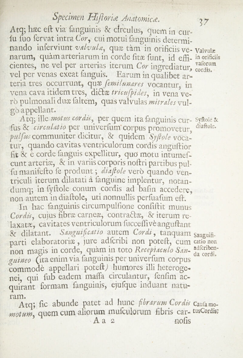 Atq; haec eft via fanguinis & circulus, quem in cur- lu fuo fervat intra Cor, cui motui fanguinis determi¬ nando inferviunt valvula, quae tam in orificiis ve- vairul* nar um, quam arteriarum in corde fitae funt, id effi- in orificiis cientes, ne vel per arterias iterum Cor ingrediatur, ”§S,UIB vel per venas exeat fanguis. Earum in qualibet ar¬ teria tres occurrunt, quae femilunares vocantur. in vena cava itidem tres, diftse tricufpides, in vena ve¬ ro pulmonali duse faltem, quas valvulas mitrales vul¬ go appellant. Atq; ille motus cordis, per quem ita fanguinis cur- Syftoic & fus & circulatio per univerfum' corpus promovetur, diaftole* pulfus communiter dicitur, & quidem Syftole voca¬ tur, quando cavitas ventriculorum cordis anguftior fit 8c e corde fanguis expellitur, quo' motu intumef- cunt arteris, b in variis corporis noftri partibus pul- fu manifefto fe produnt; diafiole vero quando ven¬ triculi iterum dilatati a fanguine implentur, notan- dumq; in fyftole conum cordis ad bafm accedere, non autem in diaftole, uti nonnullis perfuafum eft. In hac fanguinis circumpulfione confiftit munus Cordis, cujus fibrae carnes, contra&ae, 8c iterum re¬ laxatae, cavitates ventriculorum fucceilive anguftant & dilatant. Sanguificatio autem Cordi, tanquam saaguifi- parti elahoratorix, jure adfcribi non poteft, cum catio non non magis in corde, quam in toto Receptaculo San- gtuneo (ita enim via fanguinis per univerfum corpus ^ commode appellari poteft) humores ilii heteroge- nei, qui fub eadem mafla circulantur, fenfim ac¬ quirant formam fanguinis, ejufque induant natu¬ ram. Atq; fic abunde patet ad hunc fibrarum Cordis Caufamo- motum quem cum aliorum mufculorum fibris car- tusCord&