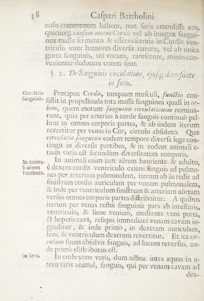 nolis communem habent, non. fetis attendiffe' eos, quicunq; caufam motus Cordis vel ab integrae fanmii- neac maffae fermento & eflervefceritia in Cordis ven¬ triculis inter humores diverfse naturae, vel ab unica gutta fanguinis, uti vocant, rarefcente, mimis con¬ venienter deducere conati funt. -^p cw In Anima Ii aerem §. 2. De Sanguinis circulatione, ejujc^.fmrjltaie in fostu. circulatio ^ Praecipua Cordis, tanquam mufculi, functio con- banguinib. \n propellenda tota mafla fanguinea quali in or- bem, quem motum' fanguinis circulationem nomina¬ runt,_ quia per arterias a corde fanguis continuo pel¬ litur in omnes corporis partes, & ab iisdem iterum revertitur per venas in Cor, circulo abfoluto. Qua arculatio fanguinis eodem tempore diverfe lege con tingit in diverfis partibus, 8c in eodem animali e- tiam varia eft fecundum diverfitatem temporis. In animali enim jam aerem hauriente 8c adulto . £ dextro cordis ventriculo exiens fanguis ad pulmo raunente. nes per arteriam pulmonalem, iterum ab iis redit ac ilniftram cordis auriculam per venam pulmonalem & inde per ventriculum finii Irum & arteriam aortarr verius omnes corporis partes diftribuitur. A quibu: iterum per venas reflui fanguinis pars ab int e irinis ventriculo, & liene vemens, mediante vena porta .:t hepatis cava, reliqua immediate venam cavam in greaitur, & inde primo, in dextram auriculam hinc & ventriculum dextrum revertitur. Et ita ar culum fuum ab ibi vi t fanguis, ad locum reverfus, un de primo diftributus eft. In embryone vero, dum adhuc intra aquasrin u tero vivit animal, fanguis, qui per venam cavam ac dex- 1« fceui,