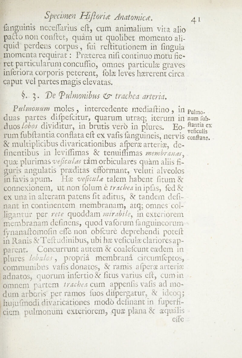 4 ^ fanguinis neceflarius eft, cum animalium vita alio paao non conflet, quam ut quolibet momento ali¬ quid perdens corpus, fui rellitutionem in lingula momenta requirat: Praeterea nifi continuo motu fie» ret particularum concuflio, omnes particulae graves-' inferiora corporis peterent, fote leves haererent circa caput vel partes magis elevatas. §. 3. 'De (pulmonibus & trachea arteria. Pulmonum moles , intercedente mediallino , in palmo„ duas partes difpefcitur, quarum utraq; iterum in num fub- duos lobos dividitur, in brutis vero in plures. Eo- rum fubftantia conflata eft ex vafis languineis, nervis conftsmL & multiplicibus divaricationibus afperse arteriae, de» linentibus in levifTimas 8c tenuiffimas membranas, quae plurimas veficulas tam orbiculares quam aliis fi¬ guris angulatis praeditas efformant, velati alveolos in favis apum. Hx veficuU talem habent fitum & connexionem, ut non folum e trachea in lpfas, led Sz ex una in alteram patens fit aditus, & tandem defi» nant in continentem membranam, atq; omnes col¬ ligantur per rete cpaoM^m mirabile, in exteriorem membranam delinens, quod valorum fanguineorum fynanallomofin die non oblcure deprehendi potelt in Ranis &Teftudinibus, ubi hae veficute clariores ap¬ parent. Concurrunt autem 8z coalefcunt eaedem in plures lobulos, propria membrana circumfeptos, communibus vafis donatos, & ramis afperse arteriae adnatos, quorum infertio& fitus varius eft, cum in - omnem partem trachea cum appenlis vafis ad mo¬ dum arboris per ramos fuos difpergatur, 8z ideoqj hujufmodi divaricationes modo delinant in fuperfi- ciem pulmonum exteriorem, quae plana 8z aequalis 'j