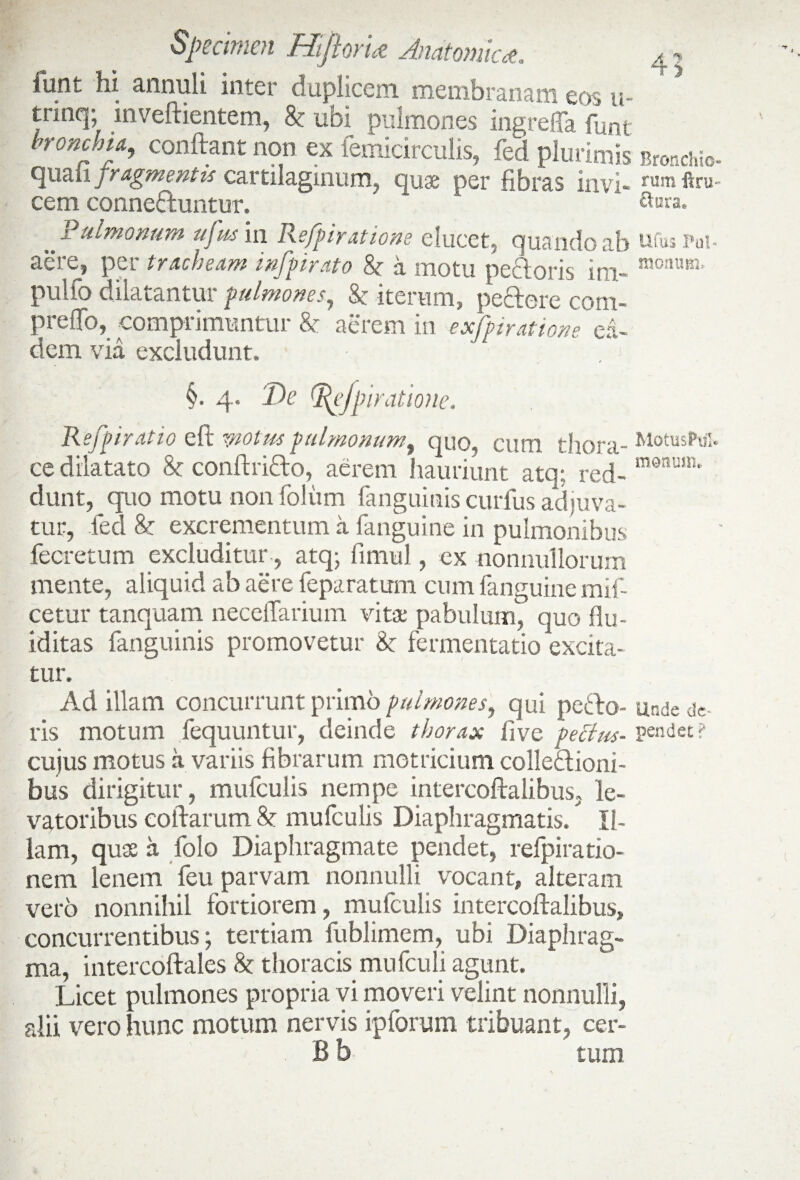 lurit hi annui i inter duplicem membranam eos u- trinq; inveftientem, & ubi pulmones ingreKa funt broncjna, conftant non ex femicirculis, fed plurimis Bronchb- fluaiA fragmentis cartilaginum, quae per fibras invi- rum ftru- cem conneduntur, '  k Sura. PAmonum ufus in Refpiratione elucet, quando ab ufus m- aere, per tracheam infpirato h i motu pedoris ini- monum’ puifq dilatantur pulmones, & iterum, pedere com- preffo, comprimuntur & aerem in exfpiratione ea¬ dem via excludunt. . j §. 4. De tf^efpiratione. Refpiratio elt motus pulmonum, quo, cum thora- ce dilatato & conftrido, aerem hauriunt atq; red- m9num' dunt, quo motu non foliim fanguinis curlus adjuva¬ tur, fed U excrementum a fanguine in pulmonibus fecretum excluditur , atq; fimul , ex nonnullorum mente, aliquid ab aere feparatum cum fanguine mli¬ cetur tanquam necellarium vitae pabulum, quo flu- iditas fanguinis promovetur & fermentatio excita¬ tur. Ad illam concurrunt primo pulmones, qui pedo- unde de¬ ris motum fequuntur, deinde thorax fi ve pectus- pendet? cujus motus a variis fibrarum motricium colledioni- bus dirigitur, mufculis nempe intercoftalibus, le¬ vatoribus collarum 8t mufculis Diaphragmatis. Il¬ iam, quae it folo Diaphragmate pendet, refpiratio- nem lenem feu parvam nonnulli vocant, alteram vero nonnihil fortiorem, mufculis intercoftalibus, concurrentibus; tertiam fublimem, ubi Diaphrag¬ ma, intercoftales & thoracis mufculi agunt. Licet pulmones propria vi moveri velint nonnulli, alii vero hunc motum nervis ipforum tribuant, cer- B b tum