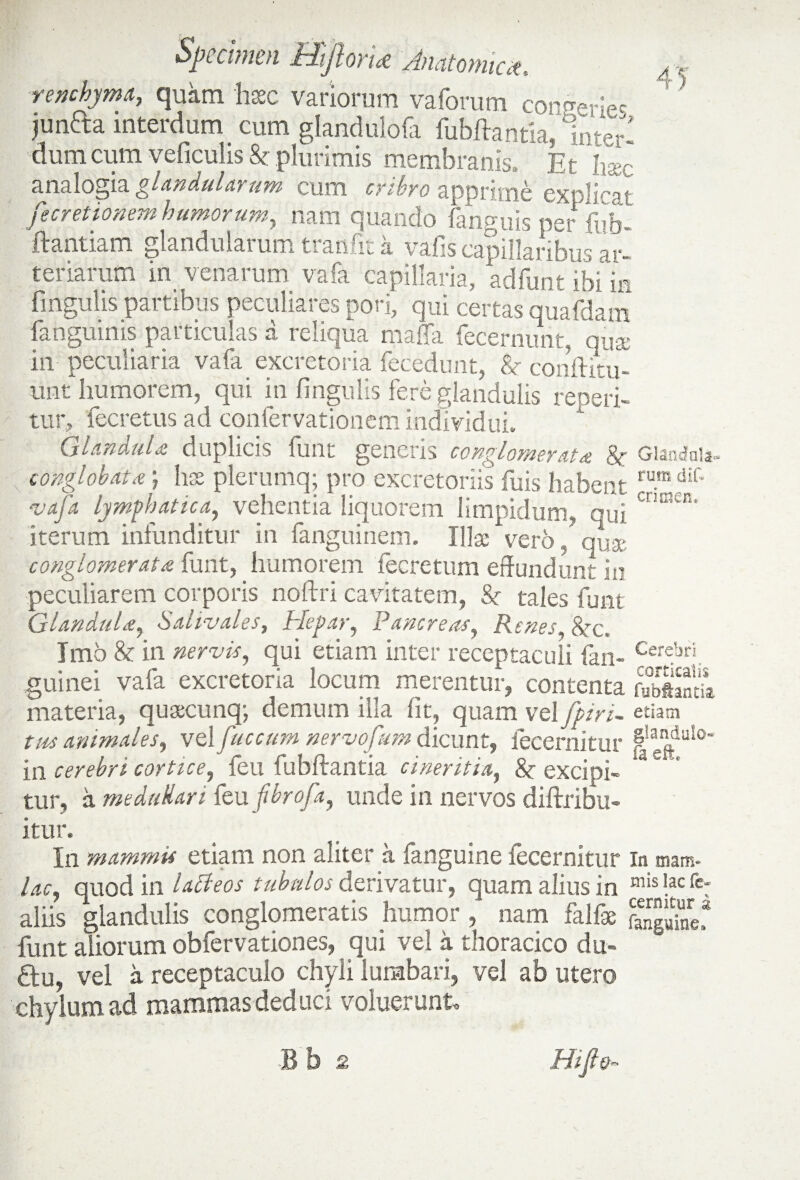 rexchyma, quam haec variorum vaforum congerie^ junda interdum cum glandulofa fubftantia, Inter¬ dum cum veficulis Se plurimis membranis. Et h2c analogia glandularum cum cribro apprime explica t fecretionem humorum, nam quando fanguis per fub- ftantiam glandularum trarsfit a vafis capillaribus ar¬ teriarum in venarum vafa capillaria, adfunt ibi is fingulis partibus peculiares pori, qui certas quafdam fanguinis particulas a reliqua maffa fecernunt, qua in peculiaria vafa excretoria fecedunt, & conftitu- «nt humorem, qui in fingulis fere glandulis repeti¬ tur, fecretus ad confervationem individui. Glandula duplicis funt generis conglomerata & Glandula- conglobata) hae plerumq; pro excretoriis fuis habent rumdif' vafa Lymphatica, vehentia liquorem limpidum, qui CnBW“' iterum infunditur in fanguinem. Illae vero, qux conglomerata funt, humorem fecretum effundunt in peculiarem corporis noftri cavitatem, Sr tales funt Glandula, Sahvales, Hepar, Pancreas, Renes, &rc< Imo & in nervis, qui etiam inter receptaculi fan- Cerc.brj guinei vafa excretoria locum merentur, contenta fubftanti materia, quaecunq; demum illa fit, quam vel fpiri- etiam tus animales, vel fuccum nervofmn dicunt, lecernitur in cerebri cortice, feu fubftantia cineritia, & excipi- tur, a me didar i fbufbrofa, unde in nervos diftribu- itur. In mammis etiam non aliter a fanguine fecermtur in mam- lac, quod in l adi eos tubulos derivatur, quam alius in mis Iac fc: aliis glandulis conglomeratis humor , nam falfae SgS! funt aliorum obfervationes, qui vel a thoracico du- fitu, vel a receptaculo chyli lumbari, vel ab utero chylum ad mammas deduci voluerunt.