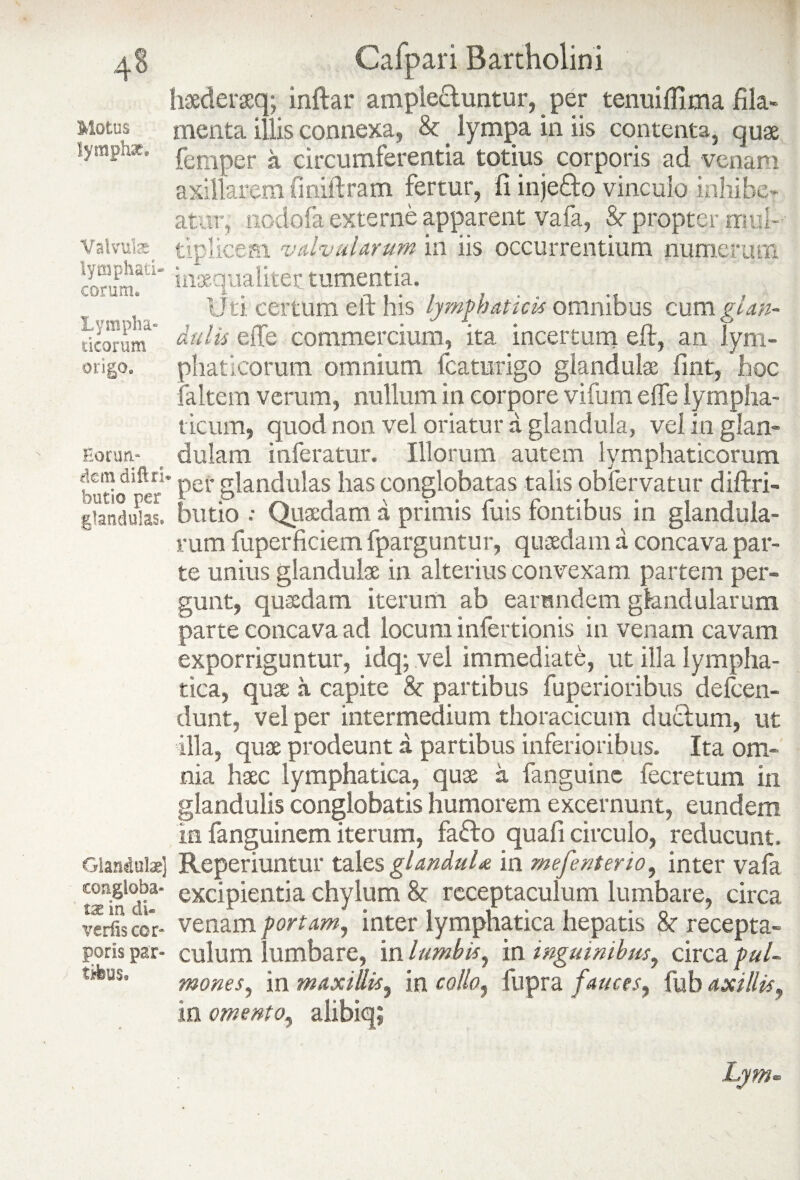 4§ Motus lymphae. Valvulae lymphati* eorum* 'Lympha¬ ticorum origo» Eorum dem diftri butio per glandulas. Glandulae) congloba¬ tae in di¬ vertis cor« poris par¬ tibus» Cafpari Bartholini haderaq; inftar amplectuntur, per tenuiflima fila¬ menta illis connexa, & lympa in iis contenta, quae femper circumferentia totius corporis ad venam axillarem finiftram fertur, fi injefito vinculo inhibe¬ atur, nodofa externe apparent vafa, St propter mul¬ tiplicem. valvularum in iis occurrentium numerum inaequaliter, tumentia. [teM Uti certum eft his lymphaticis omnibus cum glan¬ dulis eiTe commercium, ita incertum eft, an lym¬ phaticorum omnium fcaturigo glandula fmt, hoc faltem verum, milium in corpore vifum effe lympha¬ ticum, quod non vel oriatur a glandula, vel in glan¬ dulam inferatur. Illorum autem lymphaticorum ' per glandulas has conglobatas talis obfervatur diftri- butio •• Quadam a primis fuis fontibus in glandula¬ rum fuperficiem fparguntur, quadam a concava par¬ te unius glandula in alterius convexam partem per¬ gunt, quadam iterum ab earundem glandularum parte concava ad locum infertionis in venam cavam exporriguntur, idq; vel immediate, ut illa lympha¬ tica, qua a capite St partibus fuperioribus defeen- dunt, vel per intermedium thoracicum duci uni, ut illa, qua prodeunt a partibus inferioribus. Ita om¬ nia hac lymphatica, qua a fanguine fecretum in glandulis conglobatis humorem excernunt, eundem in fanguinem iterum, fadfto quali circulo, reducunt. Reperiuntur tales glanduU in mefenterio, inter vaia excipientia chylum St receptaculum lumbare, circa venam portam, inter lymphatica hepatis St recepta¬ culum lumbare, in lumbis, in inguinibus, circa pul¬ mones, in maxillis, in collo, fupra fauces, fuh axillis, in omento, alibiq;