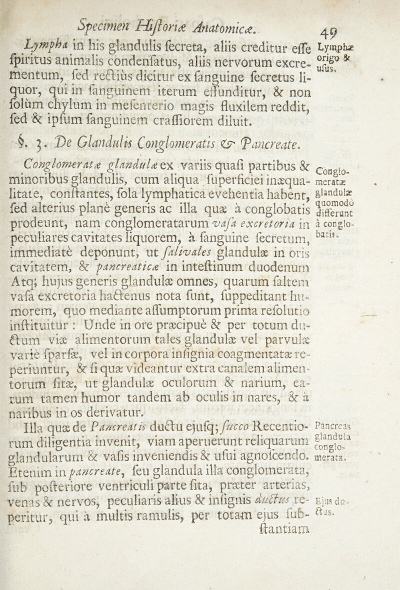 Lympha m his glandulis fecreta, aliis creditur effe fpiritus animalis condenfatus, aliis nervorum excre¬ mentum, fed reftius dicitur ex fanguine fecretus li¬ quor, qui in fanguinem iterum eflonditur, 8c non foliim chylum in meienterio magis fluxilem reddit, fed & ipfum fanguinem crafliorem diluit. y. 3. De Glandulis Conglomeratis & Pancreate. Conglomerata glandula ex variis quali partibus 8c minoribus glandulis, cum aliqua fuperficiei inaequa¬ litate, conflantes, fola lymphatica evehentia habent, fed alterius plane generis ac illa quae a conglobatis prodeunt, nam conglomeratarum vafa excretoria in peculiares cavitates liquorem, a fanguine fecfetum, immediate deponunt, ut J'divales glandulae in oris cavitatem, & pancreatica in inteftinum duodenum Atq; hujus generis glandulae omnes, quarum faltem vafa excretoria haftenus nota funt, fuppeditant hu¬ morem, quo mediante affumptorum prima refolutio inftituitur : Unde in ore praecipue per totum du- ftum vise alimentorum tales glandulae vel parvulse varie fparfe, vel in corpora inflgnia coagmentatae re- perkmtur, &c ii quae videantur extra canalem alimen¬ torum fitae, ut glandulae oculorum &r narium, ea¬ rum tamen humor tandem ab oculis in nares, & a naribus in os derivatur. Illa quae de Pancreatis duelu ejulq\fucco Recentio- rum diligentia invenit, viam aperuerunt reliquarum glandularum & vafis inveniendis & ufui agnofcendo. Etenim in pancreate, feu glandula illa conglomerata, fub pofteriore ventriculi parte fita, prseter arterias, venas & nervos, peculiaris alius &• infignis duffvs re¬ pentur, qui a multis ramulis, per totam ejus fub- ftantiam 4 9 Lym,pkae origo & ufus. Conglo¬ meratas glandulae quomodo differunt a congio* batis* Pancreas glandula conglo¬ merata. Ejus du* ftus.