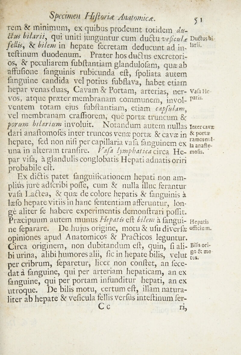 rem & minimum, ex quibus prodeunt totidem d.u- 'ctm Marii, qui uniti junguntur cum duftu veftcul* felus, bilem in hepate fecretam deducunt ad in- teftinum duodenum. Prester hos duftus excretori¬ os, &r peculiarem iubftantiam glandulolam, qua ab affufione fanguinis rubicunda eft, fpoliata autem fanguine candida vel potius fubfkva, habet etiam hepar venas duas, Cavam & Portam, arterias, ner¬ vos, atque praeter membranam communem, invol¬ ventem totam ejus fubftantiam, etiam capfulam^ vel membranam crafliorem, que portae truncum 8c forum hilarium involuit. Notandum autem nullas dari anaftomofes inter truncos venae portae &r cavae in hepate, fed non nili per capillaria vafa fanguinem ex - una in alteram tranfire. Vafa. lymphatica circa He¬ par vifa, a glandulis conglobatis Hepati adnatis oriri probabile eft. Ex diritis patet fanguificationem hepati non am¬ plius jure adfcribi polle, cum Sc nulla illuc ferantur vafa Laftea, & quae de colore hepatis &■ fanguinis a 'Iasio hepate vitiis in hanc lentendam afferuntur, lon¬ ge aliter fe habere experimentis demonftrari poflit. Praecipuum autem munus Hepatis eft bilem a fangui¬ ne feparare. De hu jus origine, motu & ufu diverfae opiniones apud Anatomicos 8c Pracficos leguntur. Circa originem, non dubitandum eft, quin, fi ali¬ bi urina, alibi humores alii, fic in hepate bilis, velut per cribrum, feparetur, licet non conflet, an fece- dat a fanguine, qui per arteriam hepaticam, an ex fanguine, qui per portam infunditur hepati, an ex utroque. De bilis motu, certum eft, illam natura¬ liter ab hepate 8c ve fi cula feli is verfus inteftinum fer- 5» Dtiftus b) iarii. Vafa He¬ patis* Inter cava: & port^ ramos nu l¬ la anafto- mofis. Hepatis officia m. Bilis ori¬ go & me