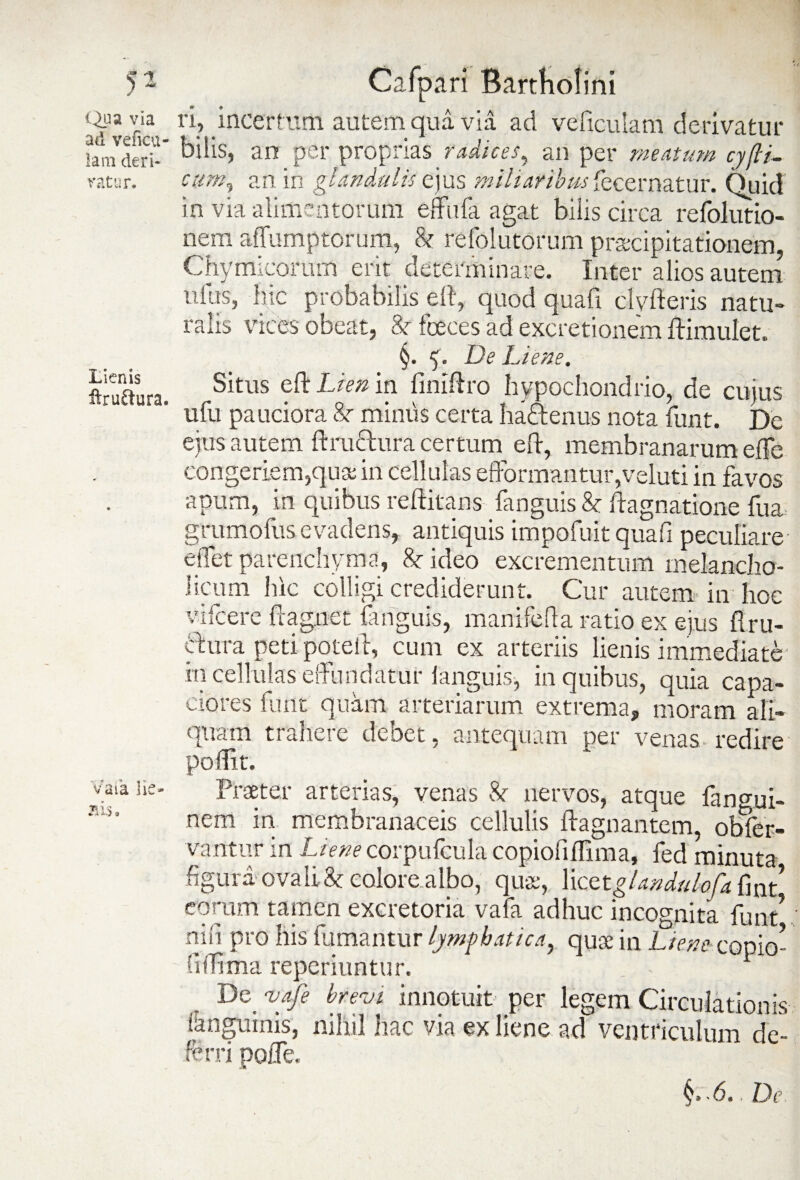 Qua via ad veficu- lam deri¬ vatur. Lienis feruftura. Vaia lie¬ nis , Calpari Bartholini vi, incertum autem qua via ad veficulam derivatur bilis, an per proprias radices, an per meatum cyfti- cum, an in glandulis ejus miliaribus fecernatur. Quid in via alimentorum effufa agat bilis circa refolutio- nem affumptorum, & refolutorum praecipitationem, Chymicoram erit determinare. Inter alios autem ufus, hic probabilis eft, quod quafi dyfteris natu» ralis vices obeat, Sr fceces ad excretionem ftimulet. §. <. De Liene. Situs eft Lien in fimftro hypochondrio, de cujus ufu pauciora Sr minus certa haftenus nota funt. De ejus autem ftru&ura certum eft, membranarum efte congeriem,qua: in cellulas efformantutyveluti in favos apum, in quibus reftitans fanguis & ftagnatione fu a grumofus evadens, antiquis impofuit quafi peculiare elfet parenchyma, &• ideo excrementum melancho¬ licum lue colligi crediderunt. Cur autem in hoc vifcere ftag.net fanguis, manifefa ratio ex ejus ftru- cdura peti poteli, cum ex arteriis lienis immediate in cellulas effundatur ianguis, in quibus, quia capa¬ ciores funt quam arteriarum extrema, moram ali¬ quam trahere debet, antequam per venas redire poftit. Praeter arterias, venas &r nervos, atque fangui- nem in membranaceis cellulis ftagnantem, obTer- vantur in Lienecorpufcula copioiiftlma, fed minuta figura ovali & eolore.albo, quae, licetglandulofa eorum tamen excretoria vafa adhuc incognita funt! niii pro his fumantur lymphatica, quae in Liem.copio- f.iftima reperiuntur. - De vafe brevi innotuit per legem Circulationis ianguinis, nihil hac via ex liene ad ventriculum de¬ ferri pofle. '6.. Dc