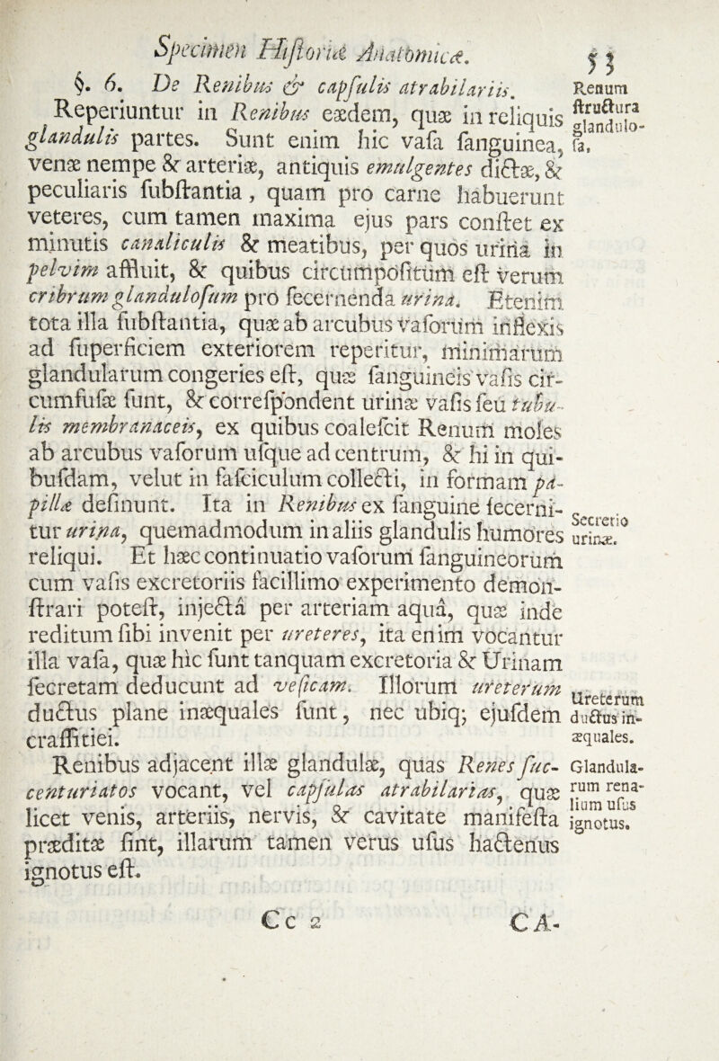 §. 6. De Renibus & capfulis atrabilariis. Reperiuntur in Renibus eaedem, quae in reliquis glandulis partes. Sunt enim hic vafa fanguinea, venae nempe 8r arteriae, antiquis emulgentes diftse, & peculiaris fubftantia, quam pro carne habuerunt veteres, cum tamen maxima ejus pars conftet ex minutis canaliculis & meatibus, per quos urina in pelvim affluit, & quibus circumpofitiim efr verum cribrumgDndulofum pro fecernenda urina. Etenim tota illa fubftantia, quae ab arcubus vaforum inflexis ad fuperficiem exteriorem repetitur, minimarum glandularum congeries eft, quas fanguineis vafis cif- cumfufae funt, 8c correfpondent urinae vafis feu tubu¬ lis membranaceis, ex quibus coalefcit Renum moles ab arcubus vaforum uique ad centrum, 8c hi in qui- bufdam, velut in fafciculum collecti, in formam pd- pilU definunt. Ita in Renibus ex fanguine lecerni- tur urina, quemadmodum in aliis glandulis humores reliqui. Et haec continuatio vaforum languineorum cum vafis excretoriis facillimo experimento demon- ftrari poteft, inje&a per arteriam aqua, quae inde reditum fibi invenit per ureteres, ita enim vocantur illa vafa, quae hic funt tanquam excretoria & Urinam fecretam deducunt ad ve (icam. Illorum ureterum duftus plane inaequales iunt, nec ubiq; ejufdem craffitiei. Renibus adjacent illae glandulae, quas Renes fuc- centuriatos vocant, vel capjulas atr abii artas, quae licet venis, arteriis, nervis, St cavitate manifefta praeditae fint, illarum tamen verus ufus hattenus ignotus eft. 5; Renum ftruftura glandulo- fa. Secretio urinae. Ureterum duflus in« squales. Glandula¬ rum rena» lium ufus ignotuse