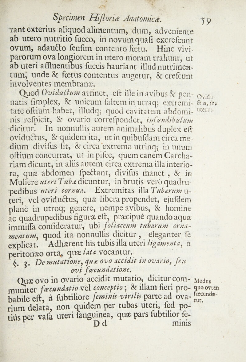 Tant exterius aliquod alimentum, dum, adveniente ab utero nutritio fucco, in novum quali excrefcutit ovum, adaucto fenlim contento fcetu, Hinc vivi¬ parorum ova longiorem in utero moram trahunt, ut ab uteri affluentibus fuccis hauriant illud nutrimen¬ tum, unde k foetus contentus augetur, k crefcunt involventes membransc. Quod Qviducium attinet, eft ille in avibus k pen¬ natis fimplex, k unicum faltem in utraq; extremi¬ tate oftiurn habet, illudq; quod cavitatem abdomi¬ nis refpicit, k ovario correfpotidet, infundibulum dicitur. In nonnullis autem animalibus duplex eft oviductus, k quidem ita, ut in quibufdam circa me¬ dium divifus iit, k circa “extrema utrinq; in unum oftiurn concurrat, ut in pifce, quem canem Carcha- riam dicunt, in aliis autem circa extrema illainterio- O v id u aus, f is ter as. . n ra, quae abdomen lpectant, divifus manet , k in Muliere uteri Tubx dicuntur, in brutis vero quadru¬ pedibus uteri cornua. Extremitas illa Tubarum u- teri, vel oviductus, qua libera propendet, ejufdem plane in utroq; genere, nempe avibus, k homine ac quadrupedibus figura eft, praecipue quando aqua immilTa confideratur, ubi foliaceum tubarum orna¬ mentum, quod ita nonnullis dicitur, eleganter fe explicat. Adhaerent his tubis illa uteri ligamenta, a peritonaeo orta* qua lata vocantur. ^ , De mutatione, qua ovo accidit in o vario, feu ovi jwcundatione. Quae ovo in ovario accidit mutatio, dicitur coni- Modus muniter fcecundatio vel conceptio; k illam fieri pro- quo ovem babile eft, a fubtiliore feminis virilis parte ad ova-^uncte rium delata, non quidem per tubas uteri, fed po¬ titis per vafa uteri fanguinea, quae pars fubtilior fe- r D d minis