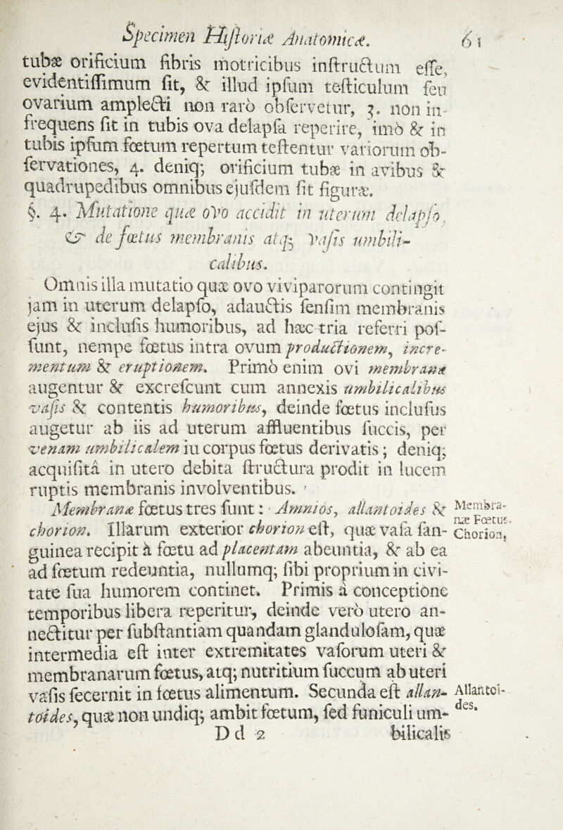 tubse orificium fibris rnot ritibus inftruclum elte. evidentiffimurn fit, & illud ipfum tefticulum fen’ ovarium ampleCti non raro obfervetur, non in¬ frequens fit in tubis ova delapfa reperire, imb 8c in tubis ipfiim foetum repertum teftentur variorum ob- fervationes, 4. deniq; orificium tubse in avibus Sr quadrupedibus omnibus ejufdem fit figura:. §. 4. Mutatione qiut 0V0 accidit in utcmim dclapio zsr de foetus membranis atfo Vajis umbili¬ calibus. Omnis illa mutatio qua ovo viviparorum contingit tam in uterum delapfo, adautiis fenfim membranis ejus & inclufis humoribus, ad lisec tria referri pof- funt, nempe foetus intra ovum produAionem, incre¬ mentum & eruptionem. Primo enim ovi membrana augentur & excrefcunt cum annexis umbilicalibus ■vajis & contentis humoribus, deinde foetus inclufus augetur ab iis ad uterum affluentibus litetis, per venam umbilicalem iu corpus foetus derivatis; deniq; aequi fi ta in utero debita ftructura prodit in lucem ruptis membranis involventibus. ! Membrana foetus tres funt: - Amni os, dUntoides ^lc^a- chorion. Illarum exterior chonon efi\ quae vafa fan- chorToa, guinea recipit h foetu ad placentam abeuntia, 8r ab ea ad foetum redeuntia, nullumq; libi proprium in civi¬ tate fua humorem continet. Primis a conceptione temporibus libera repentur, deinde vero utero an¬ nectitur per fubftantiam quandam glandulofam, quae intermedia eft inter extremitates vaforum uteri &r membranarum foetus, atq; nutritium fuccum ab uteri vafis fecernit in foetus alimentum. Secunda eft allan- Atiaritci- tddes, quae non undiq; ambit foetum, fed funiculi um- ‘es* D d ;e bilicalis