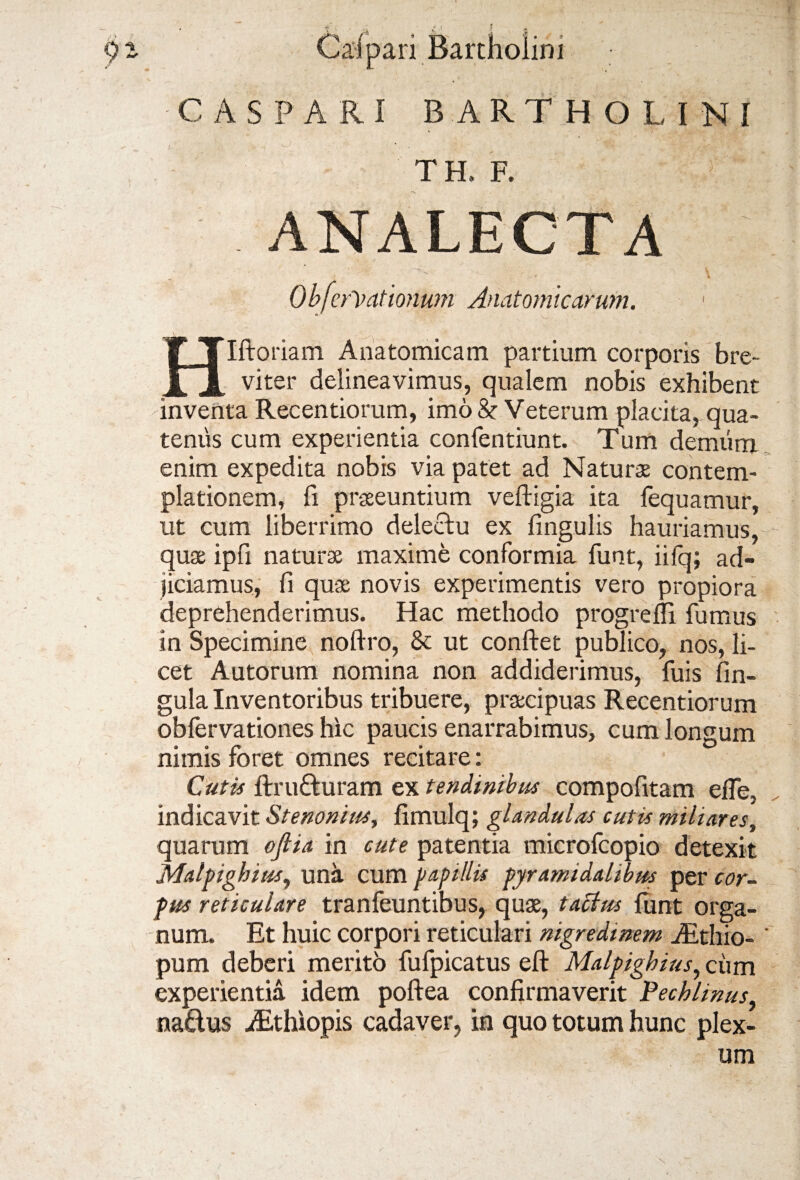 * i CASPARI BARTHOLINI TH, F. A* ANALECTA : • ‘n. \ Obfcreationum Anatomicarum. Hlftoriam Anatomicam partium corporis bre¬ viter delineavimus, qualem nobis exhibent inventa Recentiorum, imo & Veterum placita, qua¬ tenus cum experientia confentiunt. Tum demum enim expedita nobis via patet ad Naturae contem¬ plationem, fi praeeuntium veftigia ita fequamur, ut cum liberrimo delectu ex lingulis hauriamus, quae ipli naturae maxime conformia funt, iifq; ad¬ jiciamus, fi quae novis experimentis vero propiora deprehenderimus. Hac methodo progrelli fumus in Specimine noftro, 8c ut confiet publico, nos, li¬ cet Autorum nomina non addiderimus, fuis lin¬ gula Inventoribus tribuere, praecipuas Recentiorum obfervationes hic paucis enarrabimus, cum longum nimis foret omnes recitare: Cutis ftrufturam ex tendinibus compofitam efle, indicavit Stenoniusy limulq; glandulas cutis miliares, quarum oflia in cute patentia microfcopio detexit Malpighius, una cum papillis pyramidalibus per cor¬ pus reticulare tranfeuntibus, quae, tactus funt orga¬ num. Et huic corpori reticulari nigredinem iEthio- ' pum deberi merito fufpicatus eft Malpighius, cum experientia idem poftea confirmaverit Pechlinus, na&us iEthiopis cadaver, in quo totum hunc plex-