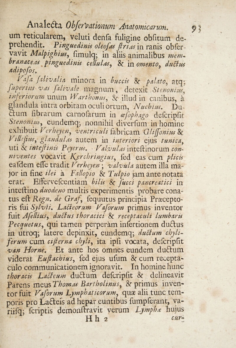 <» Analedbj. ObferPationum Anatomicarum. < um reticularem, veluti denfa fuligine oblitum de¬ prehendit. Pinguedinis oleofas frias in ranis obfer* vavit Malpighius, fimulq; in aliis animalibus mem¬ branaceas pinguedinis cellulas, St in omento, duElus adipofos. Paja f di valla minora in buccis St palato^ atcp, fuperius vas falivale magnum, detexit. St e nonius , inferiorum unum Warthonus, St illud in canibus, a glandula intra orbitam oculi ortum, Nuchius. Du- dum fibrarum carnofarum in cefophago delcripfit Stenommy eundemq; nonnihil diverfum in homine exhibuit Verheyen, -ventriculi fabricam Glijfonius & Villifus, glandulas autem in interiori ejus tunica, uti 8c iniefinis Pejerus. Valvulas inteftinorum twz- niventes vocavit Kjrchringius, fed eas cum p/zc» eafdem effe tradit Verheyen • valvula autem illa ma¬ jor in fine zYez a Fallopio St Tulpio jam ante notata erat. Effervefcentiam £z<fe 8r fucci pancreatici in inteftino duodeno multis experimentis probare cona¬ tus eft Regn. de Graf fequutus principia Praecepto¬ ris fui Sylvii. Lacteorum Vforum primus inventor fuit AfelliuSy dubtus thoracici St receptaculi lumbaris Peccpuetus, qui tamen perperam infertionem du£lus in utroq; latere depinxit, eundemq; du£ium chyh- ferum cum cifterna chyli, ita ipfi vocata, defcripfit van Horne. Et ante hos omnes eundem duftum viderat Eujtacbius, fed ejus ufum St cum recepta¬ culo communicationem ignoravit. In homine hunc thoracis Latteum duftum defcripfit St delineavit Parens meus Thomas Bartholinus, 8r primus inven¬ tor fuit Vaforum Lymphat icor umy quae alii tunc tem¬ poris pro Ladeis ad hepar euntibus fumpferant, va- riifqj fcriptis demonftravit verum Lympha hujus H h 2 cur^