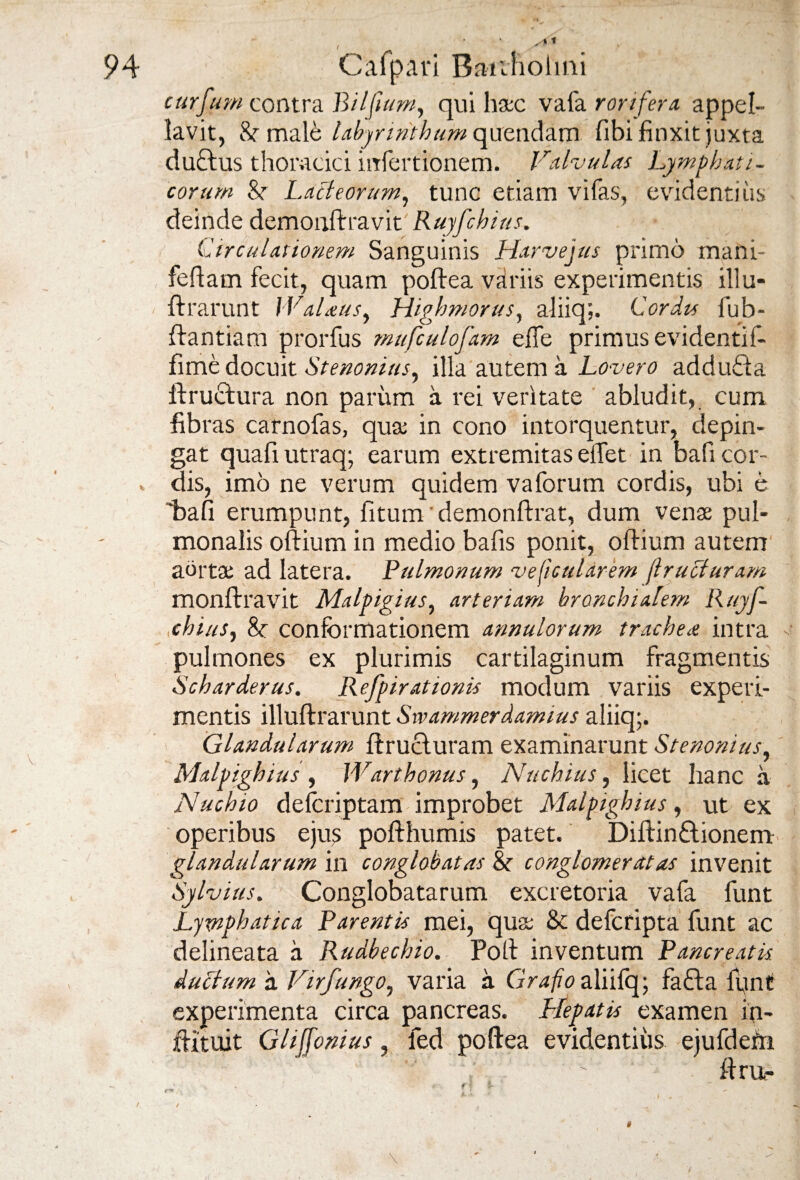 ( curfum contra Biljium, qui haec vafa rorifera appel¬ lavit, 8r male labyrinthum quendam fibi finxit juxta ductus thoracici infertionem. Valvulas Lymphati¬ corum &r Lacteorum, tunc etiam vifas, evidentius deinde demonftravit Ruyfchius. Circulationem Sanguinis Harvejus primo mani- feftam fecit, quam poftea variis experimentis illu- ftrarunt Walatis, Highmorus, aliiq;. Cordis fub- ftantiam prorfus mufculofam effe primus evidentif- fime docuit Stenonius, illa autem a Lovero addufta ftructura non parum a rei veritate abludit, cum fibras carnofas, quae in cono intorquentur, depin¬ gat quafiutraq; earum extremitas effet in bafi cor¬ dis, imo ne verum quidem vaforum cordis, ubi e bafi erumpunt, fitum demonftrat, dum venae pul¬ monalis oftium in medio bafis ponit, oftium autem aortae ad latera. Pulmonum veficularem (l ruet uram monftravit Malpigius, arteriam bronchialem Ruyf¬ chius, 8c conformationem annulorum trachea intra pulmones ex plurimis cartilaginum fragmentis Scharderus. Refpirationis modum variis experi¬ mentis illuftrarunt Swammerdamius aliiq;. Glandularum ftructuram examinarunt Stenonius, Malpighius , Warthonus, Nuchius, licet hanc a Nuchio defcriptam improbet Malpighius, ut ex operibus eju^ pofthumis patet. Diftin£tionem glandularum in conglobatas &r conglomeratas invenit Sylvius. Conglobatarum excretoria vafa funt Lymphatica Parentis mei, quae 8c deferipta funt ac delineata a Rudbechio. Poti inventum Pancreatis, ductum a Virfungo, varia a GV4/70 aliifq; fafta funt experimenta circa pancreas. Plepatis examen in- ftituit Ghffonius, led poftea evidentius ejufdefn