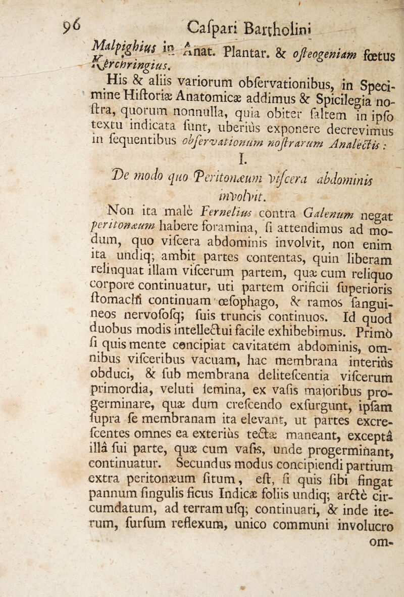 Mdfighius m A nat. Plantar. k ofieogemam fetus •'yjychringius. His & aiiis variorum obfervationibus, in Speci¬ mine Hiftoriae Anatomicae addimus & Spicilegia no- ftra, quorum nonnulla, quia obiter faltem in ipfo textu indicata funt, uberius exponere decrevimus in fequentibus observationum nojlrarum Analectis • l Ijc modo quo dPentoHi£u)n \>ij’c£yu abdominis irtvohnt. Non ita male Fernetius contra Galenum negat peritoneum habere foramina, fi attendimus ad mo¬ dum, quo vifcera abdominis involvit, non enim ita undiq; ambit partes contentas, quin liberam relinquat illam vifcerum partem, quae cum reliquo corpore continuatur, uti partem orificii fuperioris nomaeM continuam cefophago, k ramos fangui- neos nervofolq; fuis truncis continuos. Id quod duobus modis intelle&ui facile exhibebimus. Primo fi quis mente concipiat cavitatem abdominis, om¬ nibus vifceribus Vacuam, hac membrana interitis obduci, & fub membrana delitefcentia vifcerum primordia, veluti lemina, ex vafis majoribus pro¬ germinare, quae dum crefcendo exfurgunt, ipfam fupra fe membranam ita elevant, ut partes excre- fcentes omnes ea exterius tecl* maneant, excepta illa lui parte, quae cum vafis, unde progerminant, continuatur. Secundus modus concipiendi partium extra peritonaeum fitum, eft, fi quis fibi fingat pannum fingulis ficus Indicae foliis undiq; ar&e cir¬ cumdatum, ad terram ufq; continuari, & inde ite¬ rum, furfum reflexum, unico communi involucro om-