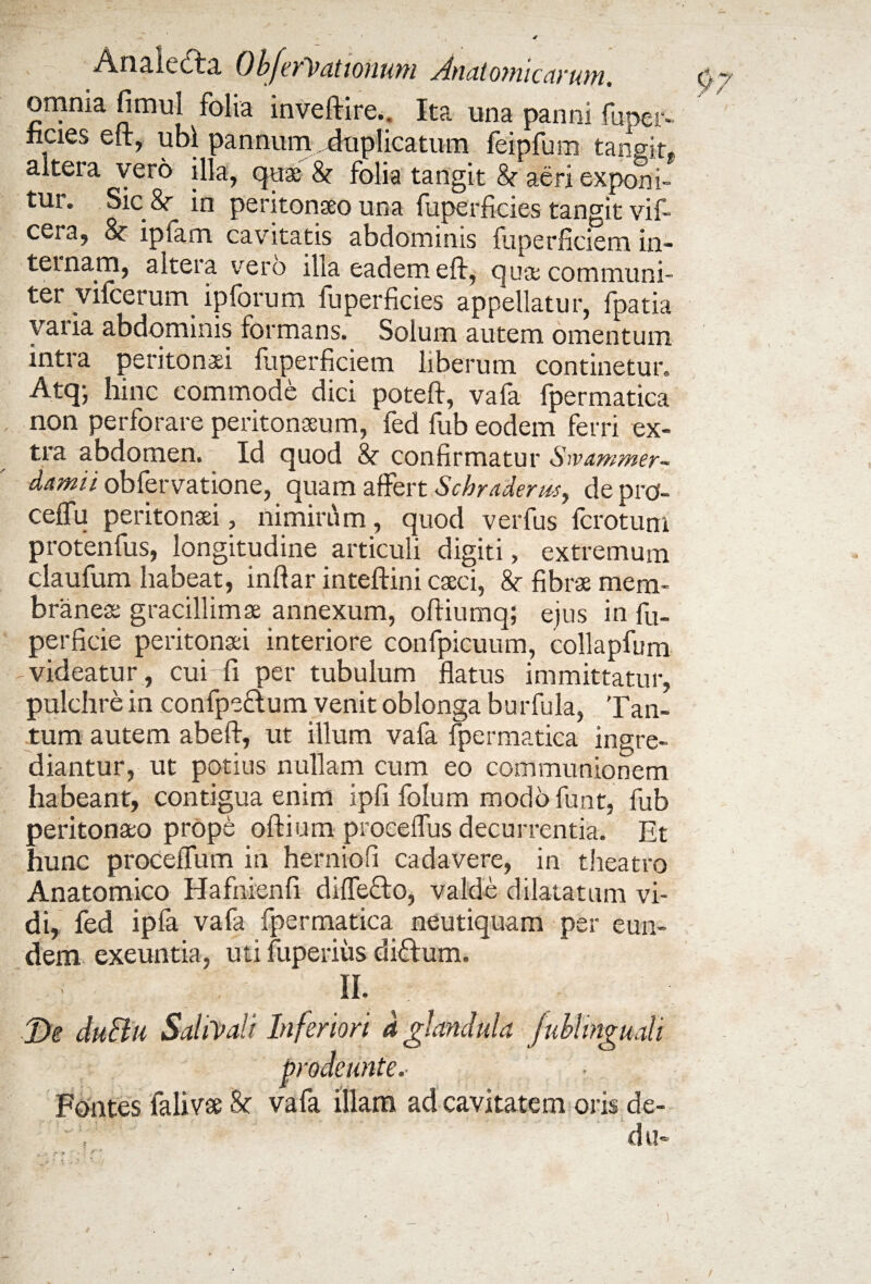 AnalecTa. ObferVationum ^dnatonucarufu. omnia fimul folia inveftire.. Ita una panni fuper- ncies eft, ubi pannum duplicatum feipfura tangit, altera vero illa, cjttae &r folia tangit 8t aeri exponi- tui. Sic &- in peritonaeo una luperficies tangit vil- cera, & iplam cavitatis abdominis fuperficiem in¬ ternam, altera vero illa eadem eft, c|use communi¬ ter vifcerum ipforum fuperficies appellatur, fpatia vaiia abdominis formans. Solum autem omentum intra peritonaei fuperficiem liberum continetur. Atq- hinc commode dici poteft, vafa fpermatica non perforare peritonaeum, fed fub eodem ferri ex¬ tra abdomen. Id quod & confirmatur Swammer- damii obfervatione, quam affert Scbraderus, de pro- ceffu peritonaei, nimirum, quod verfus fcrotum protenfus, longitudine articuli digiti, extremum claufum habeat, inftar inteftini caeci, 8e fibrae mem¬ branea gracillimae annexum, oftiumq; ejus in fu. perficie peritonaei interiore confpicuum, collapfum videatur, cui fi per tubulum flatus immittatur, pulchre in confpe&um venit oblonga burfula, Tan¬ tum autem abeft, ut illum vafa fpermatica ingre¬ diantur, ut potius nullam cum eo communionem habeant, contigua enim ipfi folum modo funt, fub peritonaeo prope oftium proceffus decurrentia. Et hunc proceffum in herniofi cadavere, in theatro Anatomico Hafnienfi diffe&o, valde dilatatum vi¬ di, fed ipfa vafa fpermatica neutiquam per eun¬ dem exeuntia, uti fuperiiis di&um. II. De duBu SaliVali Inferiori d glandula fublmguali prodeunte. Fontes falivae & vafa illam ad cavitatem oris de- , du- /