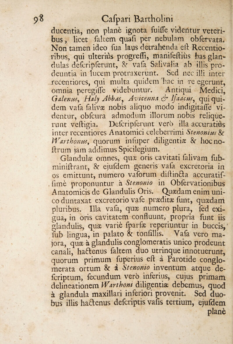 ducentia, non plane ignota fuifle videntur veteri¬ bus , licet faltem quali per nebulam obfervata. Non tamen ideo fua laus detrahenda etl Recentio- rtbus, qui ulterius progrefli, manifeftiiis has glan¬ dulas defcripferuTit, Sr vafa Salivalia ab illis pro¬ deuntia in lucem protraxerunt. Sed nec illi inter recentiores, qui multa quidem Tiac in re egerunt, omnia peregifle videbuntur. Antiqui Medici, Galenus, Haly Abbas, Avicenna & Ijaacus, qui qui¬ dem vafa falivas nobis aliquo modo indigitaffe vi¬ dentur, obfcura admodum illorum nobis relique¬ runt veftigia. Defcripferunt vero illa accuratiits inter recentiores Anatomici celeberrimi Stenonius &• Warthonm, quorum infuper diligentiae &r hoc no- ftrum jam addimus Spicilegium. Glandulae omnes, quae oris cavitati falivam fub- miniftrant, &: ejufdem generis vafa excretoria in os emittunt, numero vaforum diftincla accuratif- , fime proponuntur a Stenonio in Obfervationibus Anatomicis de Glandulis Oris. Quaedam enim uni¬ co duntaxat excretorio vafe praeditae funt, quaedam pluribus. Illa vafa, quae numero plura, fed exi¬ gua, in oris cavitatem confluunt, propria funt iis glandulis, quae varie fparfae reperiuntur in buccis,' fub lingua, in palato tonfillis. Vafa vero ma¬ jora, quae a glandulis conglomeratis unico prodeunt canali, ha&enus faltem duo utrinque innotuerunt, quorum primum fuperius eft a Parotide conglo¬ merata ortum & a Stenonio inventum atque de fcriptum, fecundum vero inferius, cujus primam delineationem Warthoni diligentiae debemus, quod a glandula maxillari inferiori provenit. Sed duo¬ bus illis hattenus defcriptis vafis tertium, ejufdem ■ \ plane