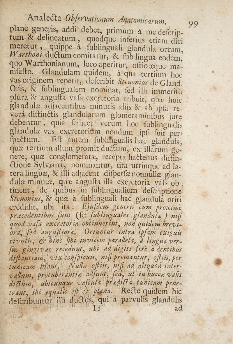 plane generis, addi debet, primum a me deVcrip- tum k delineatum, quodque inferius etiam dici meretur, quippe a fublinguali glandula ortum, Warthom duftum comitatur, & fub lingua eodem, quo Warthomanum, loco aperitur, oftio aeque ma' nuefto. Glandulam quidem, a qua tertium hoc vas originem repetit, defcribit Stenonius de.Gland, Oris, 8c fublingualem nominat, fed illi immerito plura & angufta vafa excretoria tribuit, qua; huic glandulae adjacentibus minutis aliis &r ab^pfa re vera diftinftis glandularum glomeraminibus jure debentur, quia fcilicet verum hoc fublin°ualis glandulae vas excretoriom nondum ipfi fui? per- fpeftum. Eli: autem fublifiguaiis haec glandula, quae tertium illum promit duftum, ex illarum cre_ nere, quae conglomerata;, recepta haffenus diftm- ctiorie Sylviana, nominantur, lita utrinque ad la¬ tera linguae, & illi adjacent difperfae nonnullae glan¬ dulae minutae, quae angufta illa excretoria vafa ob-. tinent, de quibus in fublingualium defcriptione Stenonius, k qua a fublinguali hac glandula oriri credidit, ubi ita ; Ejufdem generis cum proxime procedentibus funt (fc: fublinguales glandula ) nifi qmd vafa excretoria obtinuerint, non quidem brevi*■ ora, fed angujliofa. Oriuntur intra ipfam exiguis rivulis, & hinc fibi invicem parallela, a lingua ver- fus gingivas, recedunt, ubi ad digiti fere d dentibus difiantiam, vix confpicuis, nifi premantur, ofi iis, per tunicam hiant. Nulla ofiiis, nifi ad aliquod inter¬ vallum, protuberantia adfunt', fed, ut in bucca vafis dictum, ubicunque vafcula pradi It a tunicam pene¬ trant, ibi aqualis e fi & plana. Refte quidem hic defcribuntur illi ductus, qui a parvulis glandulis
