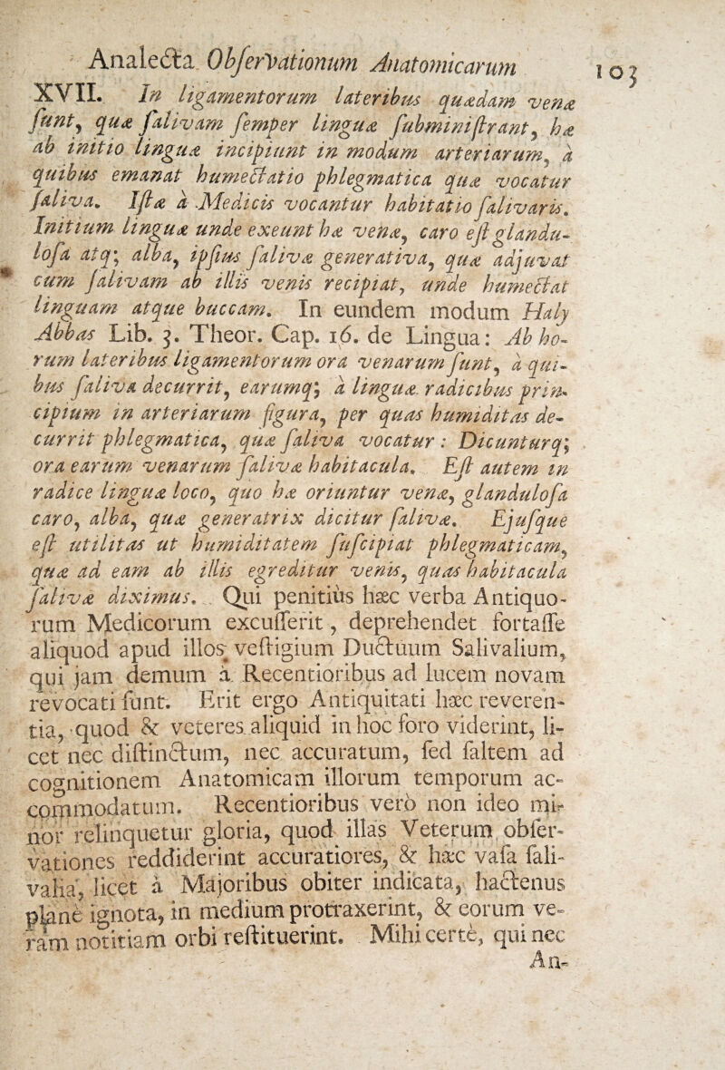 XVII. In ligamentorum lateribus quadam vena funty qua fialivam fiemper lingua fubminiftrant, ha ab initio lingua incipiunt in modum arteriarum, d quibus emanat hume Hat io phlegmatica qua vocatur faliva. Ijla a .Medicis vocantur habitatio falivaris. Initium lingua unde exeunt ha vena, caro e fi glandu- lofa atq; alba, ipfius faliva generativa, qua adjuvat cum falivam ab illis venis recipiat, unde humeclat linguam atque buccam. In eundem modum Haly Abbas Lib. 3. Theor. Cap. 16. de Lingua: Ab ho¬ rum lateribus ligamentorum ora venarum fiunt, d qui¬ bus faliva decurrit, earumqj d lingua, radicibus prin¬ cipium in arteriarum figura, per quas humiditas de¬ currit phlegmatica, qua faliva vocatur : Dicunturq; ora earum venarum faliva habitacula, Efi autem m radice lingua loco, quo ha oriuntur vena, glandulofia caro, alba, qua generatrix dicitur faliva, Ejufique efi utilitas ut humilitatem fiuficipiat phlegmaticam, qua ad eam ab illis egreditur venis, quas habitacula faliva diximus. Qui penitius hac verba Antiquo¬ rum Medicorum excufferit, deprehendet fortaffe aliquod apud illos; veftigium Du£tuum Salivalium, qui jam demum a Recentioribus ad lucem novam revocati iunt. Erit ergo Antiquitati haec reveren¬ tia, quod 8c veteres aliquid in hoc foro viderint, li¬ cet nec diftinctum, nec accuratum, fed faltem ad cognitionem Anatomicam illorum temporum ac¬ commodatum. Recentioribus vero non ideo mi¬ nor relinquetur gloria, quod illas Veterum obler- vationes reddiderint accuratiores, & haec vafa fali- vaiia, licet a Majoribus obiter indicata, hactenus piant’ ignota, in medium profluxerint, & eorum ve¬ ram notitiam orbi reftituerint. Mihi certe, qui nec