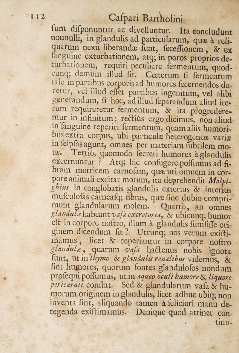 fiim difponuntur ac divelluntur. Ita concludunt nonnulli, in glandulis ad particularum, quae a reli¬ quarum nexu liberandae funt, fecelTionem, &• ex fanguine exturbatiqnem, atq; in poros proprios de- turbationem, requiri peculiare fermentum, quod- cunq; demum illud fit. Cceterum fi fermentum tale in partibus corporis ad humores fecernendos da- retur, vel illud e fiet partibus ingenitum, vel alibi generandum, fi hoc, ad illud feparandum aliud ite*, rum requireretur fermentum, & ita progredere¬ mur in infinitum; rediiis ergo dicimus, non aliud m fanguine reperiri fermentum, quam aliis humori¬ bus extra corpus, ubi particulas heterogeneas variae in feipfas agunt, omnes per materiam fubtilem mo¬ tas. Tertio, quomodo fecreti humores a glandulis excernuntur ? Atq; hic confugere polfumus ad fi¬ bram motricem carnofam, quae uti omnem in cor¬ pore animali excitat motum, ita deprehendit Malpi- ghim in conglobatis glandulis exterius &- interius mufculofas carneafq; fibras/quae fine dubio compri¬ munt glandularum molem. Quarto, an omnes glandula habeant vafa excretoria, & ubicunq; humor eft in corpore noftro, illum a glandulis fumfiife ori¬ ginem dicendum fit ? Utrunq; nos verum exifti- mamus, licet Sr reperiantur in corpore noftro glandula, quarum vafa hadenus nobis ignota funt, ut in thymo 8c glandulis renalibus videmus, & fint humores, quorum fontes glandulofos nondum profequi polfumus, ut in aqueo oculi humore & liquore ■pericardii conftat. Sed 8c glandularum vafa &: hu¬ morum originem in glandulis, licet adhuc ubiq; non inventa fint, aliquando tamen a feliciori manu de¬ tegenda exiftimamus. Denique quod attinet con- ' ; . - . tinu- ( i