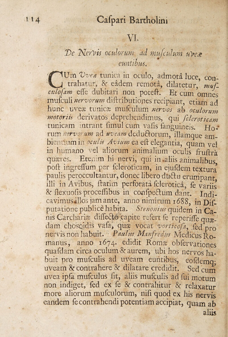 VI, De Nervis oculorum ad mufculum uVe$ euntibus, - CUm Vvea tunica in oculo, admota luce, eon- ^ trahatur, &r eadem remota, dilatetur, muf. culofam elTe dubitari non poteft. Et cum omnes mufculi nervorum diftributiopes recipiant, etiam ad hunc uvese tunicas mufculum nervos ab oculorum motoriis derivatos deprehendimus, qui fcleroticam tunicam intrant fimul cum vafis fanguineis. Ho¬ rum nervorum ad uveam dedu&orum, illamque am¬ bientium in oculis Avium ea eft elegantia, quam vei in humano vel aliorum animalium oculis fruftra quaeres. Etenim hi nervi, qui in -aliis animalibus poft ingreffum per fcleroticam, in ejufdem tdxtura paulis peroccultantur, donec libero duftu erumpant illi in Avibus, ftatim perforata fclerotica, fe variis 8c flexuofis procelfibus in confpeHum dant. Indi¬ cavimus illos jam ante, anno nimirum 1688, in Dif- put3tione publice habita. Stenonius quidem in Ca¬ nis Carchariae diffecfco capite refert fe repende quae¬ dam chosoidis vafa, quae vocat vorticcfa, fed pro nervis non habuit. Paulus Manfredus Medicus 110- manus, anno 1674. edidit Romas obfervationes quafdam circa oculum ■& aurem, ubi hos nervos ha¬ buit pro mufculis ad uveam euntibus, eofdemq- uveam & contrahere & dilatare credidit. Sed cum uvea ipla mufculus iit, aliis mufculis ad fui motum non indiget, fed ex fe & contrahitur 8c relaxatur more aliorum mufculorum, nifi quod ex his nervis eandem fe contrahendi potentiam accipiat, quam ab