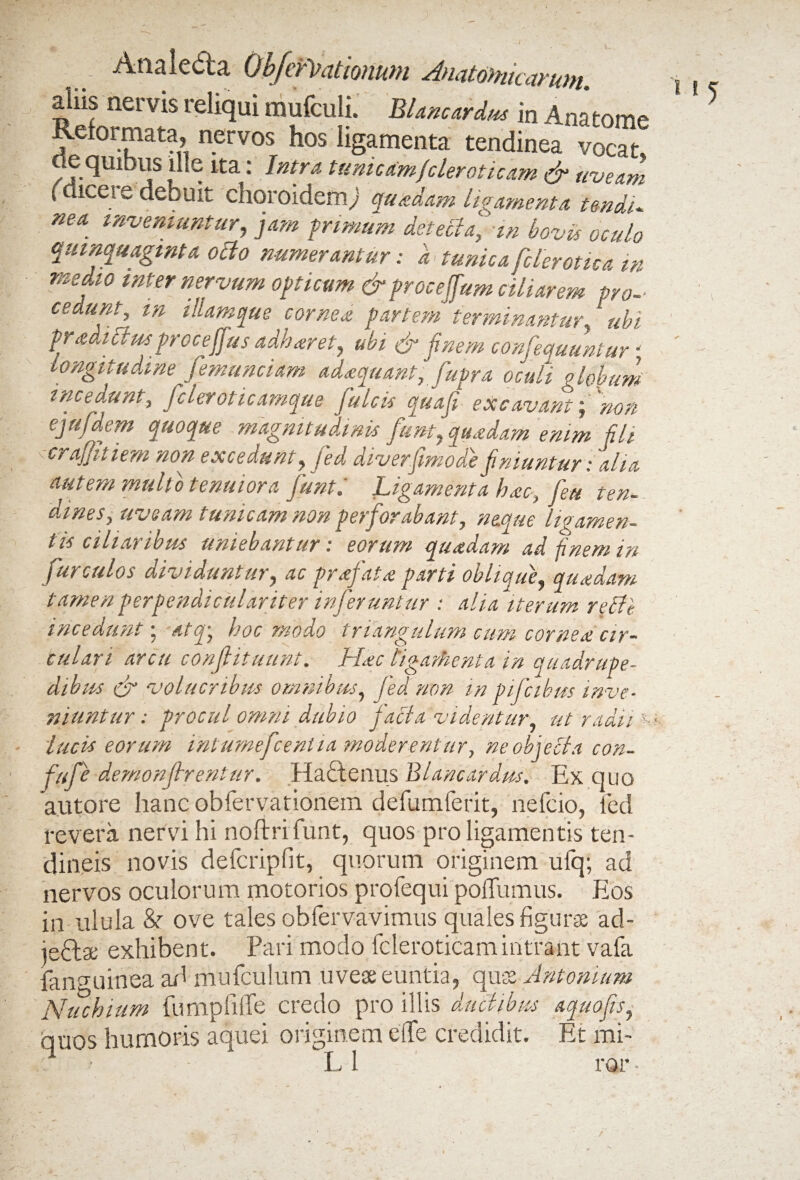 . - \ -i' Analeda ObJcvihitioHktu ^Andtoftitcctvutti aliis nervis reliqui mufculi. H«4 in Anatome Reformata^ nervos hos ligamenta tendinea vocat oe quibus ille ita: Intra tunicamf'cleroticam & uveam (diceie debuit choroidem^ quadam ligamenta irndU ne a inveniuntur, jam primum detectafm bovis oculo quinquaginta ocio numerantur: a tunica fclerotica in medio mter nervum opticum & proceffum ciliarem pro- cedunt, m illam que cornea partem terminantur.1 ubi pradi itus procejjus adharet, ubi & finem confequuntur < longitudine femunciam adaquant, fupra oculi globum incedunt, ficlerot icamque Julcis qua fi excavant; non ejufidem quoque magnitudinis fiunt, quadam emm fili crajjit i em non excedunt, fied diverfimode finiuntur: alia aut em multo tenuiora fiunt i Ligamenta hac, feu ten¬ dines, uveam tunicam non perforabant, neque ligamen¬ tis ciliaribus uniebantur: eorum quadam ad finem in fur culos dividuntur, ac prafiata parti oblique, quadam tamen perpendicular iter inferuntur : alia iterum refff incedunt; atq\ hoc modo triangulum cum cornea cir¬ culari arcu confiituunt. Hac ligamenta in quadrupe¬ dibus & volucribus omnibus, fed non tn pifcibm inve¬ niuntur : procul omni dubio f acia videntur, ut'radii x lucis eorum intumefcent ia moderentur, ne objeci a con- fufe demonjhentur. Hadlenus BLncardns. Ex quo autore hanc obfervationem defumferit, nefcio, fed revera nervi hi noftrifunt, quos pro ligamentis ten¬ dineis novis defcripfit, quorum originem ulq; ad nervos oculorum motorios profequi poffumus. Eos in ulula &■ ove tales obfervavimus quales figurae ad- iedae exhibent. Pari modo fcleroticamintrant vafa fanguinea ad mufculum uveae euntia, quae Antonium Nuchium fumpfiffe credo pro illis diichbus aquofis, quos humoris aquei originem eife credidit. Et mi~ ■ L 1 ror• i i 5 a