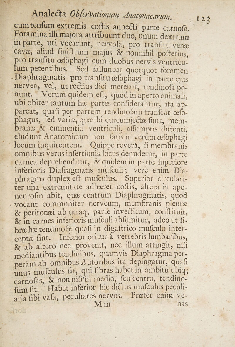 Analedba Objcy'Vcitionwu -^icitoynicuyiiin, cum tenfum extremis coftis anneifti parte carnola. Foramina illi majora attribuunt duo, unum dextrum in parte, uti vocarunt, nervofa, pro tranfitu vente cavae, aliud finiftrum majus & nonnihil pofterius, pro tranfitu oefophagi cum duobus nervis ventricu¬ lum petentibus. Sed falluntur quotquot foramen • Diaphragmatis pro tranfitu oefophagi in parte ejus nervea, vel, ut reftius dici meretur, tendinofa po¬ nunt. Verum quidem eft, quod in aperto animali, ubi obiter tantum hae partes confiderantur, ita ap¬ pareat, qua fi per partem tendinofam tranfeat cefo- phagus, fed variae, quae ibi curcumjectae funt, mem¬ brana; 8c eminentia ventriculi, afiumptis diftenti, eludunt Anatomicum non fatis in verum oefophagi locum inquirentem. Quippe revera, fi membranis omnibus verus infertionis locus denudetur, in parte carnea deprehenditur, & quidem in parte fuperiore inferioris Diafragmatis mufculi; vere enim Dia¬ phragma duplex eft mufculus. Superior circulari- ter una extremitate adhaeret coftis, altera in apo- neurofin abit, quae centrum Diaphragmatis, quod - vocant communiter nerveum, membranis pleurae &• peritonaei ab utraq; parte inveftitum, conftituit, in carnes inferioris mufculi abfumitur, adeo ut fi¬ brae hae tendinofae quafi in digaftrico mufculo inter¬ ceptae fint. Inferior oritur a vertebris lumbaribus, ab altero nec provenit, nec illum attingit, nifi mediantibus tendinibus, quamvis Diaphragma per¬ neram ab omnibus Autoribus ita depingatur, quafi unus mufculus fit, qui fibras habet in ambitu ubiq; carnofas & non nififin medio, feu centro, tendino- fum fit. ? Habet inferior hic diftus mufculus peculi¬ aria fibi vafa, peculiares nervos. Praeter enim ve-