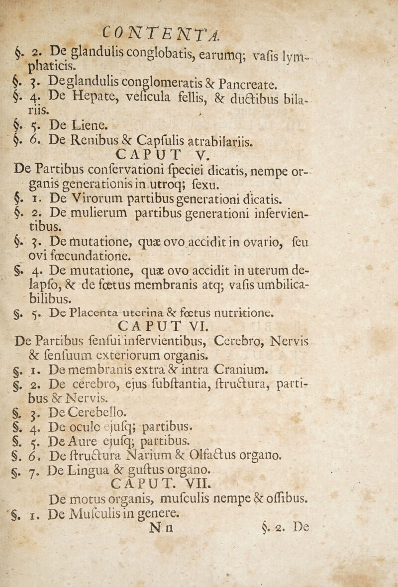 §* 2* -9e glandulis conglobatis, earumq; vafis lym¬ phaticis. 3. De glandulis conglomeratis 8c Pancreate. §. 4. De Hepate, veficula fellis, & duftibus bila- riis. §. 5. De Liene. §• 6. De Renibus & Capfulis atrabilariis. CAPUT Y. De Partibus confervationi fpeciei dicatis, nempe or¬ ganis generationis in utroq; fexu. §. 1. De Virorum partibus generationi dicatis. §. 2. De mulierum partibus generationi infervien- tibus. De mutatione, quae ovo accidit in ovario, feu ovi fcecundatione. §. 4. De mutatione, quae ovo accidit in uterum de- lapfo, 8c de foetus membranis atq; vafis umbilica- ' bilibus. §. 5. De Placenta uterina 8c foetus nutritione. CAPUT VI. De Partibus fenfui infervientibus, Cerebro, Nervis & fenfuum exteriorum organis. §. 1. De membranis extra 8r intra Cranium. §. 2. De cerebro, ejus fubftantia, ftruftura, parti¬ bus Sc Nervis. §. ?, De Cerebello. §. 4. De oculo ejufq; partibus. §. 5. De Aure ejufq; partibus. §.6. De ftruetura Narium 8c Olfa&us organo. s. 7, De Lingua 3c guftus organo. 1 CAPUT. VIL FyT ,k De motus organis, mufculis nempe & offibus. §. 1. De Mufculis in genere. ’ En §-2. De 1