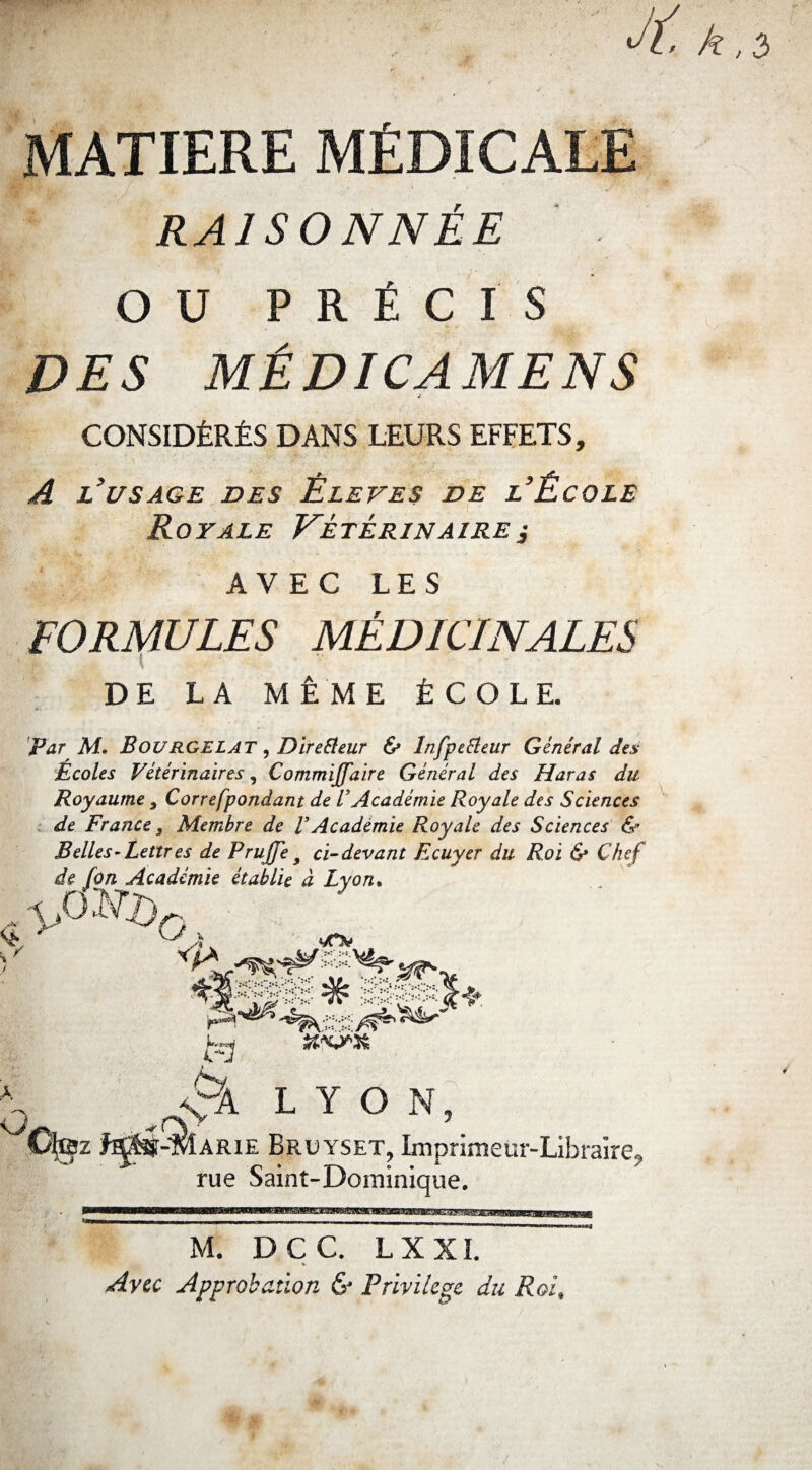 MATIERE MÉDICALE RAISONNÉE OU PRÉCIS DES MÉDICAMENS CONSIDÉRÉS DANS LEURS EFFETS, A l’usage DES Ê LEVE s DE l’ÉcOLE Royale Vétérinairej AVEC LES JV FORMULES MÉDICINALES DE LA MÊME ÉCOLE. Par Aï* BouRGELAT, Direéleur & înfpeBeur Général des Ecoles Vétérinaires, Commiffdire Générai des Haras du Royaume 9 Correfpondant de VAcadémie Royale des Sciences de France 3 Membre de V Académie Royale des Sciences & Belles-Lettres de Pruffe y ci-devant Ecuyer du Roi & Chef de [on Académie établie à Lyon. Cfe; LYON, arie Bruyset, Imprimeur-Libraire, rue Saint-Dominique. M. DCC. L X XI. * Avec Approbation & Privilège du Roi,
