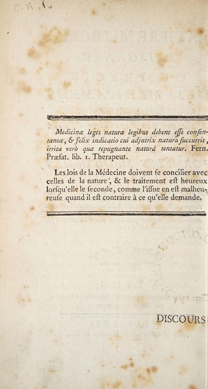 Medicinæ leges naturel legibus debent ejfe confère taneæ9 & fdix indicatio oui adjutrix natiira fuccurrit 3 irrita verà qiuz répugnante naturâ tentatur• Fer ru Præfaî. lib. i. Thérapeute v‘ • .. . ( ~ Les lois de la Médecine doivent fe concilier avec celles de la nature , & le traitement eft heureux lorfqu’elle le fécondé, comme l’iffue en eft malheu^ reufe quand il eft contraire à ce qu’elle demande. DISCOURS
