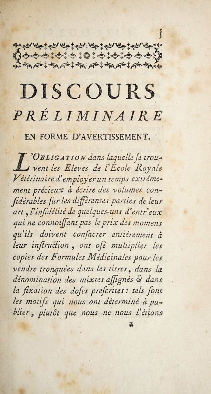 ?G *$**'«§>- î0î DISCOURS PRÉLIMINAIRE en Forme d’avertissement. X Obligation dans laquelle je trou¬ vent les Eleves de VEcole Royale Vétérinaire d’employer un temps extrême¬ ment précieux à écrire des volumes con¬ sidérables fur les différentes parties de leur art, l'infidélité de quelques-uns d’entreux qui ne connoiffant pas le prix des momens qu'ils doivent confacrer entièrement à leur infiruclion , ont ofé multiplier les copies des Formules Médicinales pour les vendre tronquées dans les titres, dans la dénomination des mixtes ajjignés & dans la fixation des dofes prejcrites: tels jont les motifs qui nous ont déterminé à pu¬ blier } plutôt que nous ne nous l'étions