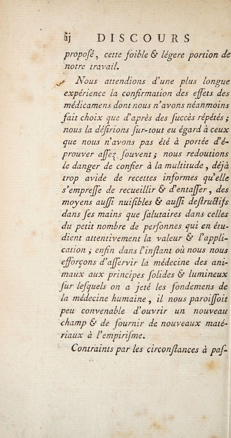 propofé, faible & légère portion de notre travail. Nous attendions d’une plus longue expérience la confirmation des effets des médicamens dont nous n avons néanmoins fait choix que daprès des fuccès répétés ; nous la dédirions fur-tout eu égard à ceux que nous n avons pas été à portée dé¬ prouver affer Jouvent y nous redoutions le danger de confier à la multitude, déjà trop avide de recettes informes quelle s’empreffe de recueillir & d’entaffer, des moyens aujji nuifibles & aujji defiruclifs dans fies mains que falutaires dans celles du petit nombre de perfonnes qui en étu¬ dient attentivement la valeur & Fappli¬ cation ; enfin dans fin fiant où nous nous efforçons d’affervir la médecine des ani¬ maux aux principes folides & lumineux fur lefiquels on a jeté les fondemens de la médecine humaine , il nous paroiffoit peu convenable d’ouvrir un nouveau champ & de fournir de nouveaux maté¬ riaux à fempirifme. Contraints par les circonfiances à pafi