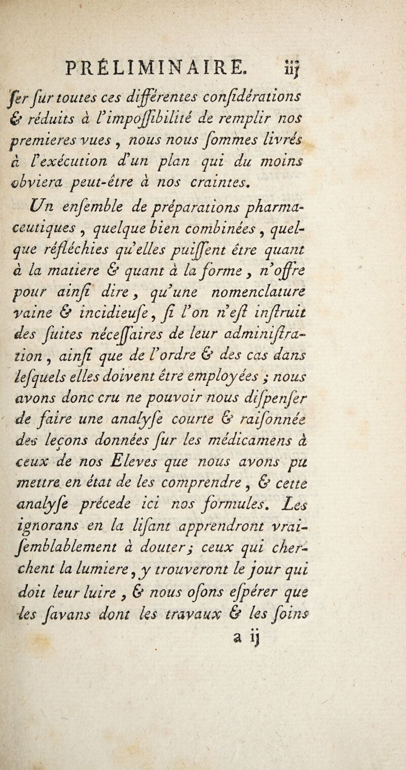 fer fur toutes ces différentes confdérations & réduits à l’impofjibilité de remplir nos premières vues , nous nous fommes livrés à Cexécution d'un plan qui du moins obviera peut-être à nos craintes. Un enfemble de préparations pharma¬ ceutiques , quelque bien combinées, quel¬ que réfléchies quelles puffent être quant à la matière & quant à la forme , n offre pour ainfl dire, quune nomenclature vaine & incidieufe, fl l’on nefl inflruit des fuites nêcefjaires de leur adminiflra- tion , ainfl que de l’ordre & des cas dans lefquels elles doivent être employées ; nous avons donc cru ne pouvoir nous difpenfer de flaire une analyfe courte & raifonnée des leçons données fur les médicamens à ceux de nos Eleves que nous avons pu mettre en état de les comprendre , & cette analyfe précédé ici nos formules. Les ignorans en la lifant apprendront vrai- femblablement à douterj ceux qui cher¬ chent la lumière, y trouveront le jour qui doit leur luire , & nous ofons efpérer que les favans dont les travaux & les foins