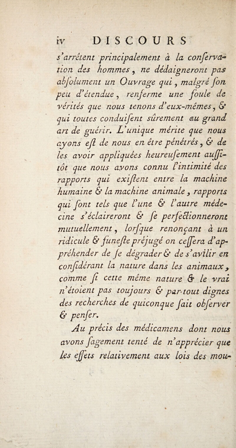 s’arrêtent principalement à la conferva- non des hommes, ne dédaigneront pas abjolument un Ouvrage qui, malgré jon peu d’étendue, renferme une foule de vérités que nous tenons d’eux-mêmes, <S’ qui toutes conduifent sûrement au grand art de guérir. L’unique mérite que nous ayons ejl de nous en être pénétrés, & de les avoir appliquées heureufement aujfi- tôt que nous avons connu l’intimité des rapports qui exifient entre la machine humaine & la machine animale , rapports qui font tels que l’une & l’autre méde¬ cine s’éclaireront & fe perfeclionneront mutuellement, lorfque renonçant à un ridicule & fune fie préjugé on cejfera d’ap¬ préhender de fe dégrader & de s’avilir en confdérant la nature dans les animaux t comme fi cette même nature 6‘ le vrai nétoient pas toujours & par-tout dignes des recherches de quiconque fait obferver & penfer. Au précis des médicamens dont nous avons figement tenté de napprécier que les effets relativement aux lois des mou-