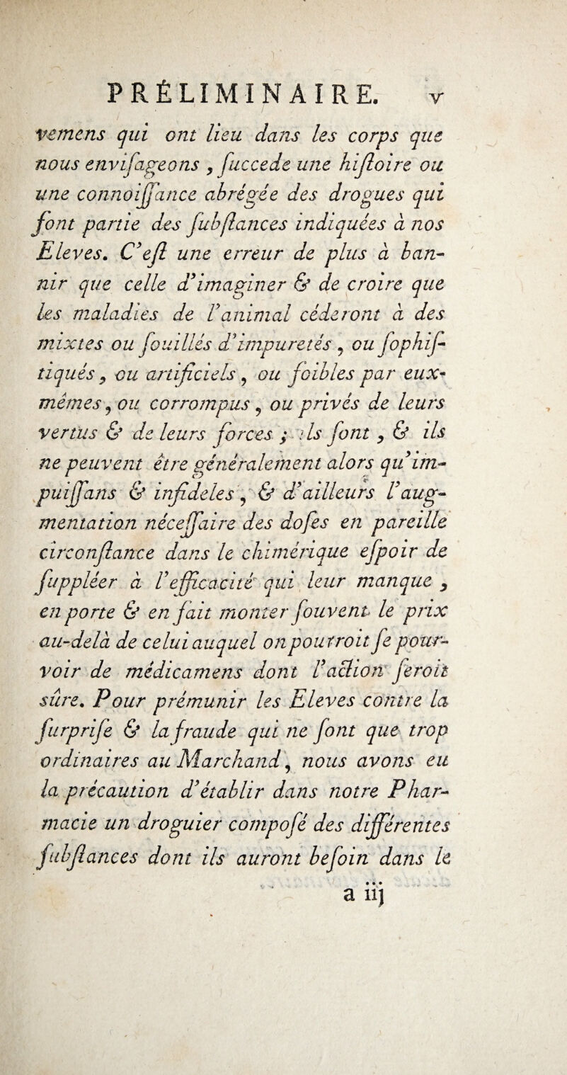 vemens qui ont heu dans les corps que nous etivifageons , fuccede une hïjloire ou une connûijfance abrégée des drogues qui font partie des fub(lances indiquées à nos Elevés. C’efl une erreur de plus a ban¬ nir que celle d’imaginer & de croire que les maladies de h animal céderont à des \ mixtes ou J oui liés d’impuretés , oujophif- tiqués , ou artificiels, ou (cibles par eux- mêmes, ou corrompus , ou privés de leurs vertus & de leurs forces ; ils font , & ils ne peuvent être généralement alors qu im- puffans & infidèles, & d’ailleurs Vaug¬ mentation nécejfiaire des dofes en pareille circorfiatice dans le chimérique efpoir de juppléer à l’efficacité qui leur manque , en porte & en f ait monter fouvent le prix au-delà de celui auquel onpoutroit fe pour¬ voir de médtcamens dont l’action ferait sûre. Pour prémunir les Elevés contre la furprife & la fraude qui ne font que trop ordinaires au Marchand, nous avons eu la précaution d’établir dans notre Phar¬ macie un droguier compofé des différentes fulfiances dont ils auront befoin dans le