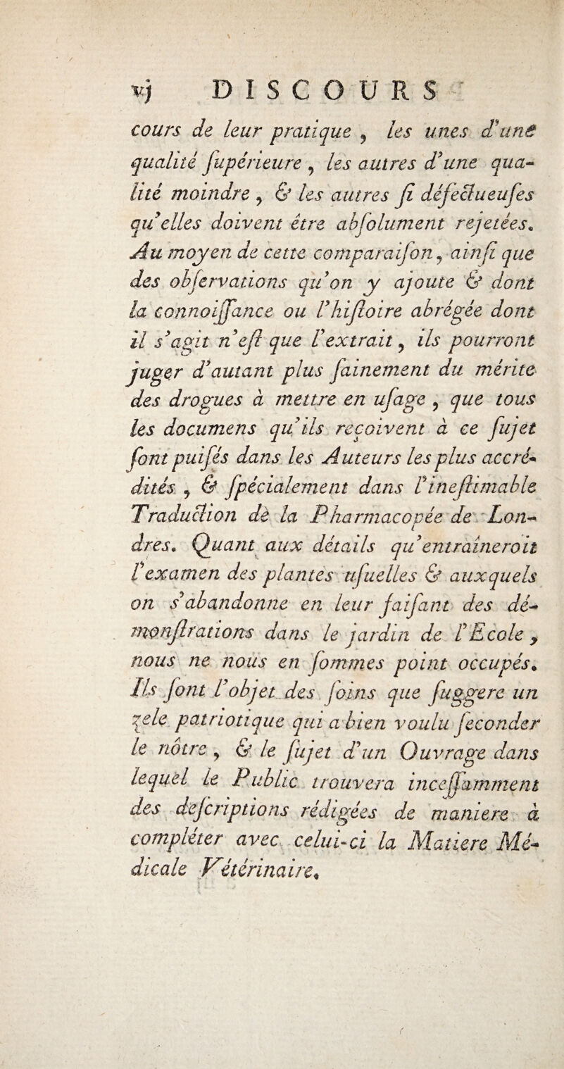 cours de leur pratique , les unes d'une qualité fupéneure , les autres d'une qua¬ lité moindre , & Us autres (i défeclueufes ait elles doivent être absolument rejetées. Au moyen de cette comparai]on, ainfl que des objervations au on y ajoute & dont la connoijfance ou Fhifloire abrégée dont il s'agit n efl que l'extrait, ils pourront juger d’autant plus fainement du mérite des drogues à mettre en ufage , que tous les documens qu'ils reçoivent à ce fujet font puifés dans les Auteurs les plus accré¬ dités , & Spécialement dans Finefhmable Traduction de la Pharmacovée de Lon- l dres• Qiiant aux détails quentraîneroit £ examen des plantes ufuelles & auxquels on s*abandonne en leur jaifant des dé- monjlrations dans le jardin de L Ecole y nous ne nous en fommes point occupés, Ils font l objet des [oins que fuggere un qele patriotique qui a bien voulu Jeconder le notre , & le fujet dé un Ouvrage dans lequel le Fubhc trouvera inceffamment des dejeriptions rédigées de maniéré à compléter avec celui-ci la Matière Mé¬ dicale Vétérinaire«