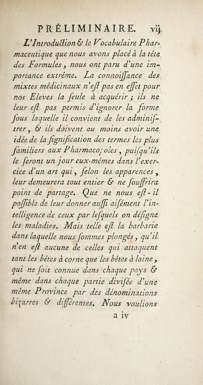 & Introduction & le. Vocabulaire Phar¬ maceutique que nous avons placé à la tête des Formules , nous ont paru d’une im¬ portance extrême. La connoiffance des mixtes médicinaux n’ejl pas en effet pour nos Eleves la feule à acquérir ; ils ne leur ejl pas permis d’ignorer la forme Jous laquelle il convient de les adminif- trer, & ils doivent au moins avoir une idée de la fignification des termes les plus familiers aux Pharmacopoies , puifqu’ils le feront un jour eux-mêmes dans l’exer¬ cice d’un art qui, félon les apparences 9 leur demeurera tout entier & ne Jouffrira point de partage. Que ne nous ef - il pojfble de leur donner auff aifément l’in¬ telligence de ceux par lefquels on défgne les maladies. Mais telle ef la barbarie dans laquelle nous fommes plongés , qu’il rien ef aucune de celles qui attaquent tant les bêtes à corne que les bêtes à laine , qui ne fait connue dans chaque pays & même dans chaque partie divifée d’une meme Province par des dénominations injarres & differentes. Nous voulions