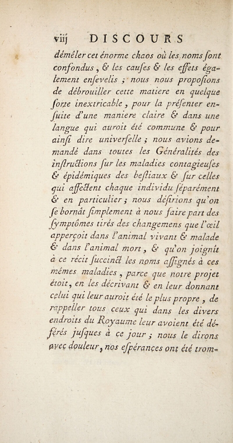! » vlij DISCOURS démêler cet énorme chaos où les noms J ont confondus, & les caufes & les effets éga¬ lement enfevelis ; nous nous propofions de débrouiller cette matière en quelque forte inextricable 3 pour la préfenter en- fuite d'une manière claire & dans une langue qui auroit été commune & pour ainfi dire univerfelle ; nous avions de- mandé dans toutes les Généralités des ïnfraclions fur les maladies contagieuses & épidémiques des befliaux & fur celles qui affeclent chaque individu féparément & en particulier ; nous déjinons qu'on fe bornât fimplement à nous faire part des fymptômes tirés des changemcris que l'œil appereoit dans l'animal vivant & malade & dans 1 animai mort y & qu on joignit a ce récit Juccinci les noms affignés à ces memes maladies , parce que notre projet êtoit j en tes décrivant & en leur donnant celui qui leur auroit été le plus propre , de rappeller tous ceux qui dans les divers endroits du Royaume leur avaient été dé¬ fi™* fufques a ce jour ; nous le dirons, fiyeç douleur, nos efpérançes ont été tront«