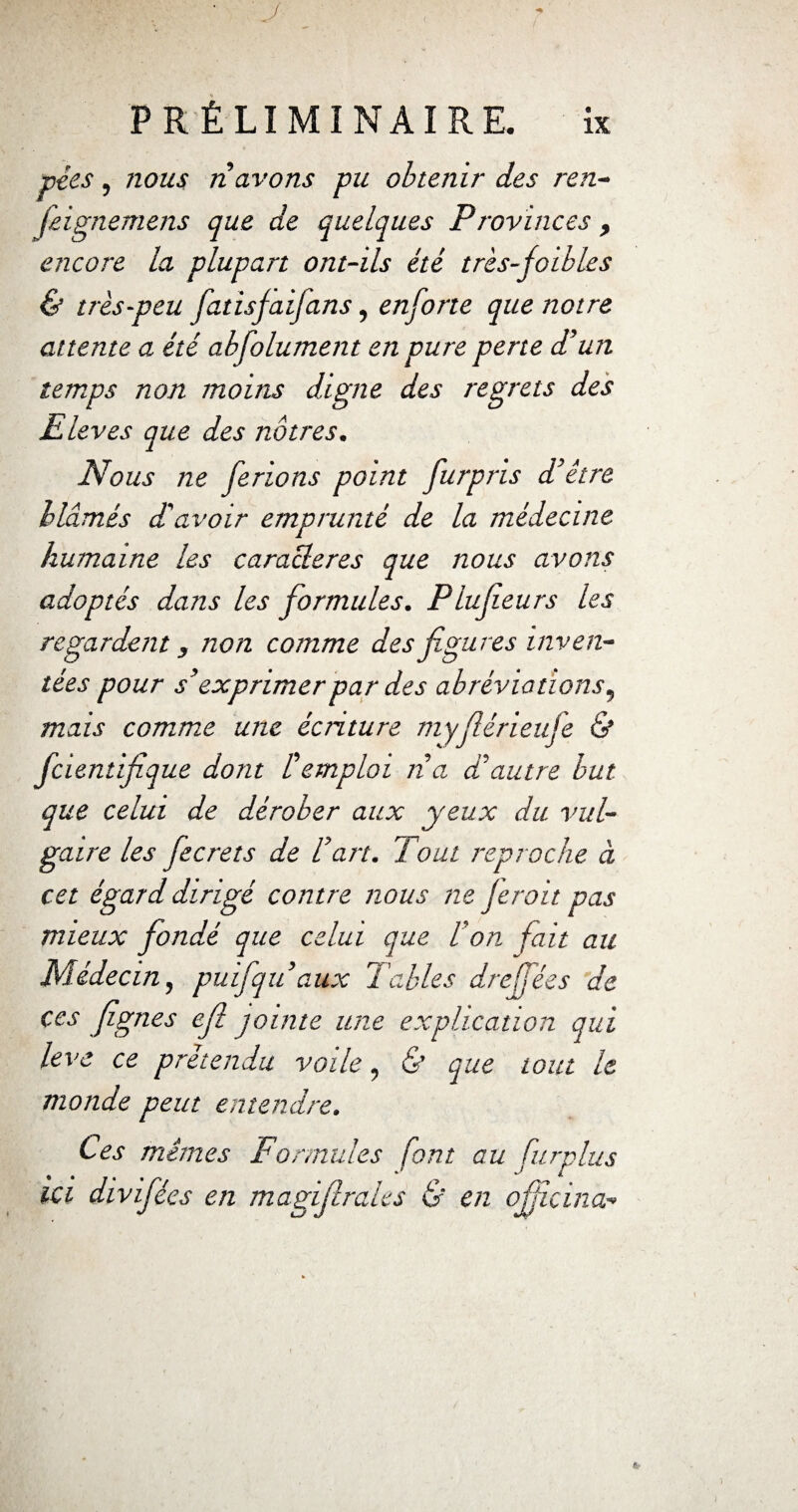 • y < ' PRÉLIMINAIRE. ix pies, nous n avons pu obtenir des ren- feignemens que de quelques Provinces, encore la plupart ont-ils été très-foibles & très-peu fatisfaifans, enforte que notre attente a été absolument en pure perte d’un temps non moins digne des regrets des Eleves que des nôtres. Nous ne ferions point furpris d’être blâmés d’avoir emprunté de la médecine humaine les caractères que nous avons adoptés dans les formules. Plufeurs les regardent, non comme des figures inven¬ tées pour s’exprimer par des abréviations, mais comme une écriture myfiérieufe & fcientifique dont Remploi n a d’autre but que celui de dérober aux yeux du vul¬ gaire les fecrets de l’art. 7 oui reproche à cet égard dirigé contre nous ne Jeroit pas mieux fondé que celui que Von fait au Médecin, puifqu aux Tables dre fées de ces fignes efl jointe une explication qui leva ce prétendu voile, & que tout le monde peut entendre. Ces mêmes Formules font au furplus ici divifées en magifirales & en ofjîçina-