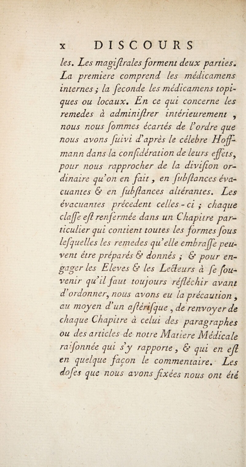 les. Les magiftraies forment deux parties. La première comprend les médicamens internes; la fécondé les médicamens topi¬ ques ou locaux. En ce qui concerne les remedes à adminiflrer intérieurement , nous nous fommes écartés de U ordre que nous avons fuivi d'après le célébré Hoff¬ mann dans la confédération de leurs effets, pour nous rapprocher de la divifion or¬ dinaire qu’on en fait , en fuhfiances éva¬ cuantes & en fubfances altérantes. Les évacuantes précèdent celles - ci ; chaque claffe eft renfermée dans un Chapitre par¬ ticulier qui contient toutes les formes fous lejquelles les remedes qu elle embraffe peu¬ vent être préparés & donnés ; & pour en¬ gager les Eleves & les Lecteurs à fe fou- venir qu’il faut toujours réfléchir avant d ordonner, nous avons eu la précaution , au moyen d’un afférifque , de renvoyer de chaque Chapitre à celui des paragraphes ou des articles de notre Matière Médicale rai formée qui s’y rapporte, & qui en efl en quelque façon le* commentaire. L*es dofes que nous avons fixées nous ont été