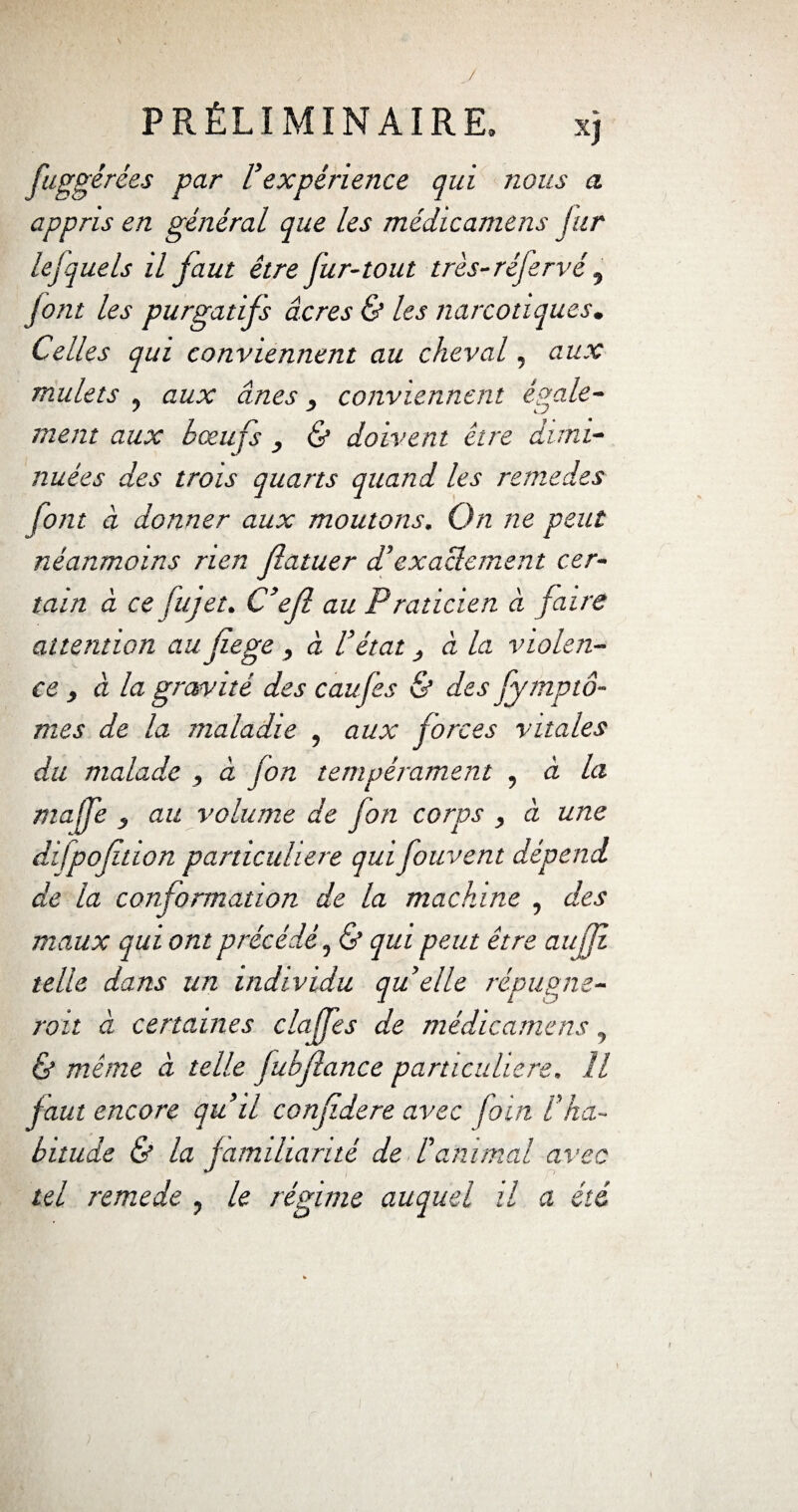 V PRÉLIMINAIRE» x) fuggérées par Vexpérience qui nous a. appris en général que les médicamens fur lejquels il faut être fur-tout très- réfervé , Jont les purgatifs âcres & les narcotiques. Celles qui conviennent au cheval, aux mulets , aux ânes conviennent égale¬ ment aux boeufs , & doivent être dimi¬ nuées des trois quarts quand les remedes font à donner aux moutons. On ne peut néanmoins rien flatuer d’exactement cer¬ tain à ce jujet. C’efl au Praticien à faire attention au fiege , à l’état y à la violen¬ ce , à la gravité des caufes & des fymptô- mes de la maladie , aux forces vitales du malade , à fon tempérament , à la maffe y au volume de fon corps , ci une difpoftion particulière qui fouvent dépend de la conformation de la machine , des maux qui ont précédé, & qui peut être au fi telle dans un individu qu elle répupm- roit à certaines claffes de médicamens 7 & même à telle fubflance particulière. Il faut encore quil confdere avec foin l’ha¬ bitude & la familiarité de l’animal avec tel remede , le régime auquel il a été 4