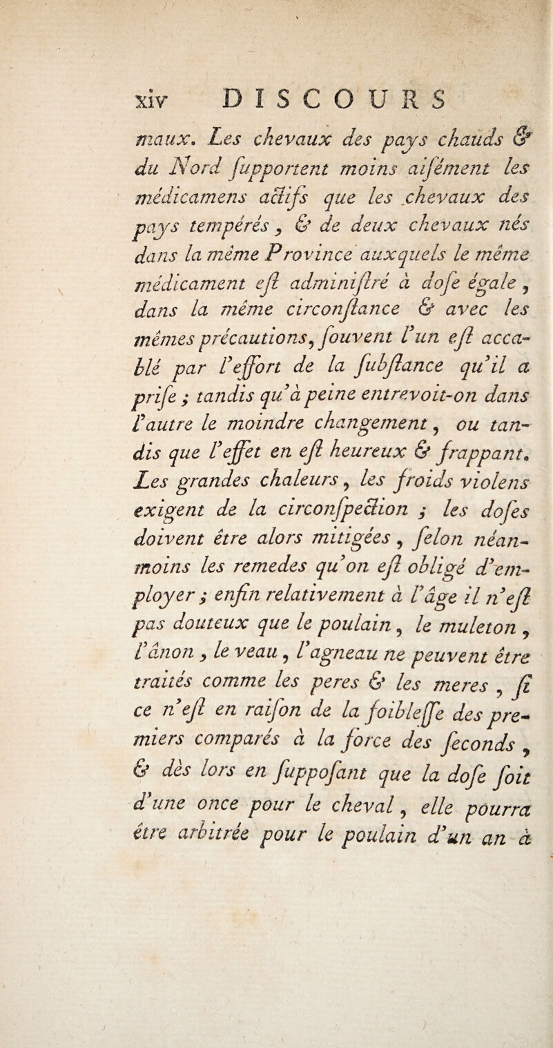 maux. Les chevaux des pays chauds & du Nord [apportent moins aifément les médicamens actifs que les chevaux des pays tempérés , & de deux chevaux nés dans la même Province auxquels le même médicament ell adminijlré à dofe égale , dans la même circonjlance & avec les mêmes précautions, fouvent l’un ejl acca¬ blé par l’effort de la fubjlance qu’il a prife ; tandis qu’à peine entrevoit-on dans l’autre le moindre changement, ou tan¬ dis que l’effet en ejl heureux & frappant. Les grandes chaleurs, les froids violens exigent de la circonfpeclion j les dof'es doivent être alors mitigées, félon néan¬ moins les remedes qu’on efl obligé d’em¬ ployer ; enfin relativement à l’âge il n’efl pas douteux que le poulain, le muleton , l’ânon , le veau, l’agneau ne peuvent être traités comme les peres & les meres , fi ce n’efl en raifon de la foibleffe des pre¬ miers comparés à la force des féconds , & des lois en fuppofant que la dofe foit d’une once pour le cheval, elle pourra être arbitrée pour le poulain d’un an à