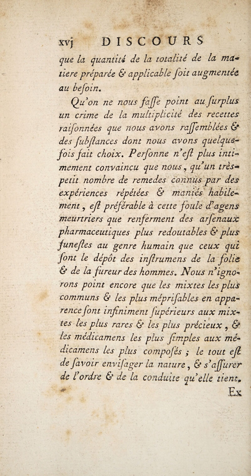 que la quantité de la totalité de la ma* tiere préparée & applicable fait augmentée au befoin. Qu’on ne nous faffe point au fur plus un crime de la multiplicité des recettes rai [années que nous avons rajfemblées & des fiibjlances dont nous avons quelque¬ fois fait choix. Perfonne nefi plus inti¬ mement convaincu que nous, qu un très- petit nombre de remedes connus par des expériences répétées & maniés habile¬ ment , efl préférable à cette foule d’âge ns meurtriers que renferment des arfenaux pharmaceutiques plus redoutables & plus funefles au genre humain que ceux qui font le dépôt des inf rumens de la folie. & de la fureur des hommes. Nous n igno¬ rons point encore que les mixtes les plus communs & les plus méprifables en appa¬ rence font infiniment fupérieurs aux mix¬ tes les plus rares & les plus précieux , & les médicamens les plus fimples aux mé¬ dicaments les plus compofés ; le tout efl de favoir envifager la nature, & s’affurer de l ordre & de la conduite qu elle ttentp
