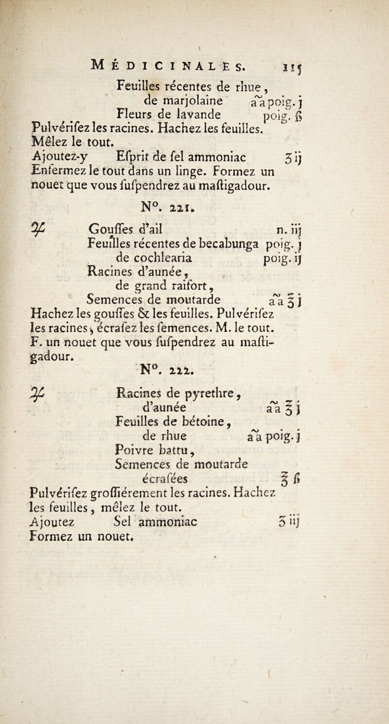 Feuilles récentes de rhue, de marjolaine aapoîg.) Fleurs de lavande poig. fi Pulvérifez les racines. Hachez les feuilles. Mêlez le tout. Ajoutez-y Efprit de fel ammoniac 5 ij Enfermez le tout dans un linge. Formez un nouet que vous fufpendrez au maftigadour. N°. 22Ï. OJL Gouffes d’ail n. iij Feuilles récentes de becabunga poig. j de cochlearia poig. lj Racines d’aunée, de grand raifort, Semences de moutarde a*a 5 J Hachez les gouffes & les feuilles. Pulvérifez les racines * écrafez les femences. M. le tout. F. un nouet que vous fufpendrez au mafti¬ gadour. N°. 212. OJ T • aa 5J iVJ % Racines de pyrethre, * 13 / d aunee Feuilles de bétoine, de rhue a a poig. J Poivre battu. Semences de moutarde écrafées § fi Pulvérifez grofîiérement les racines. Hachez les feuilles, mêlez le tout. Ajoutez Sel ammoniac 5 hj Formez un nouet.