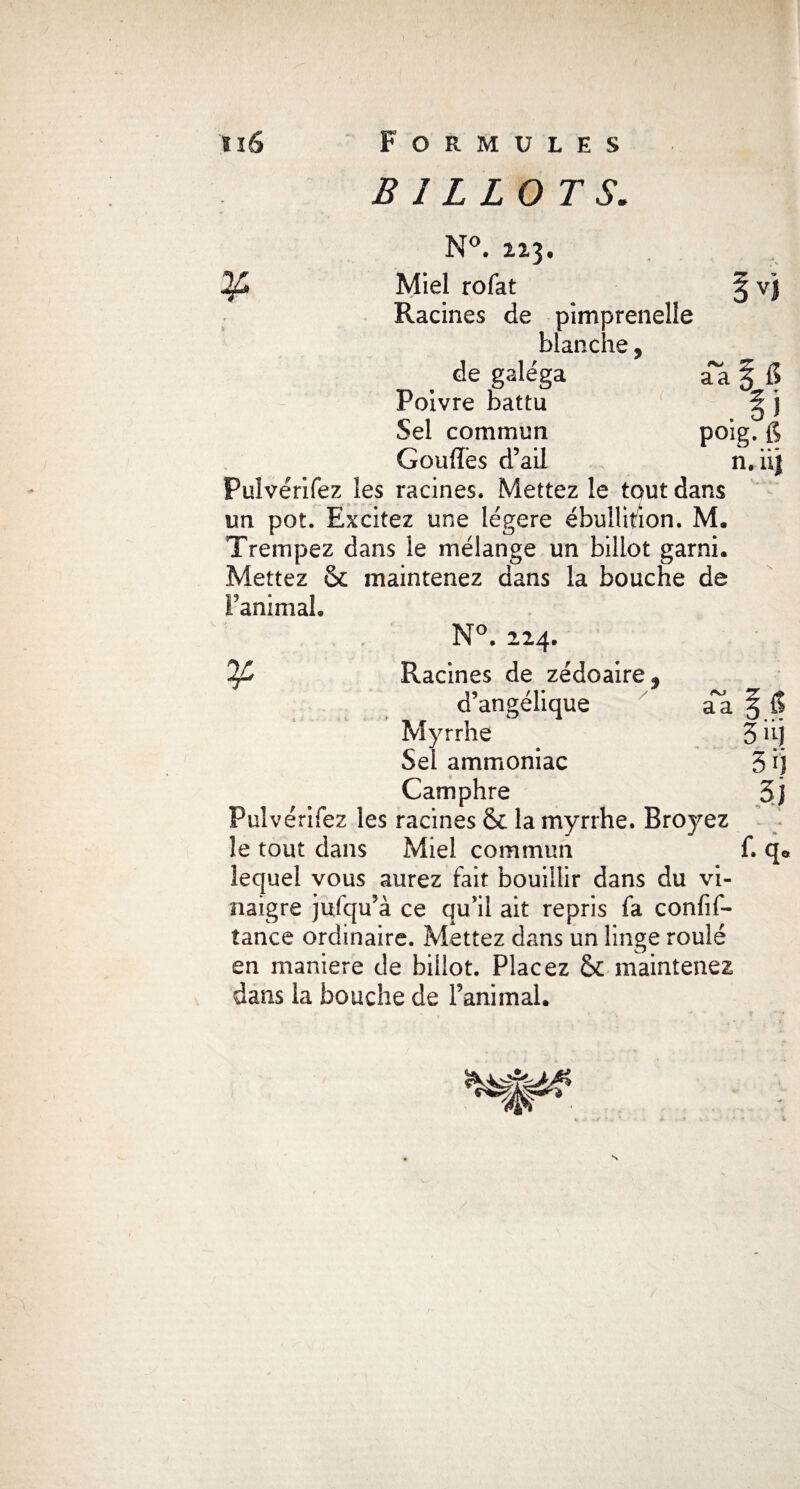 ¥ VJ BILLOTS. N°. 223. Miel rofat Racines de pimprenelle blanche, de galéga aa § fi Poivre battu ^ j Sel commun poig. g Gonflés d’ail n.’’ Pulvérifez les racines. Mettez le tout dans un pot. Excitez une légère ébullition. M. Trempez dans le mélange un billot garni. Mettez & maintenez dans la bouche de l’animal. N°. 224. '%£ Racines de zédoaire* d’angélique aa \ Myrrhe 3 iij Sel ammoniac 5 i'j Camphre 3j Pulvérifez les racines & la myrrhe. Broyez le tout dans Miel commun f. qQ lequel vous aurez fait bouillir dans du vi¬ naigre julqu’à ce qu’il ait repris fa confif- tance ordinaire. Mettez dans un linge roulé en maniéré de billot. Placez & maintenez dans la bouche de l’animal. s