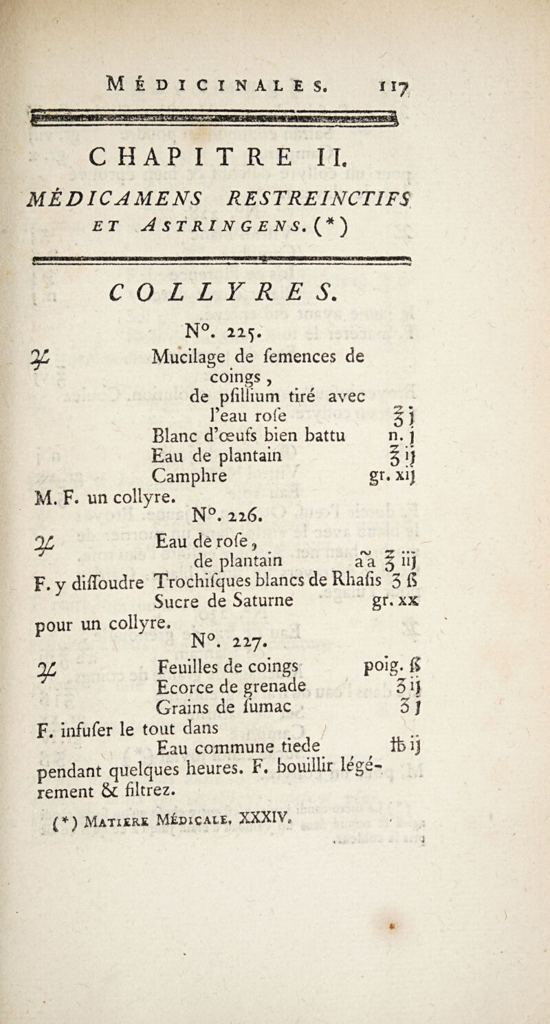 CHAPITRE II. MÊDICAMENS RESTREINCTIFS ET A ST RI N G E N S. (*) ¥ COLLYRES. N°. 225. Mucilage de femences de coings, de pfillium tiré avec l’eau rofe 35 Blanc d’œufs bien battu v A n-.J Eau de plantain Camphre gr- xi) 2L t\j T • M. F. un collyre. N°. 226. Eau de rofe, de plantain à a 2> F. y diffoudre Trochifques blancs de Rhafis'3 fi Sucre dé Saturne gr. xs pour un collyre. N°. 227. Feuilles de coings poig. fi Ecorce de grenade 3 ij Grains de Sumac 3 J F. infufer le tout dans / .. Eau commune tiede TB ij pendant quelques heures. F. bouillir lege- rement & filtrez. (*) Matière Médicale, XXXIV,