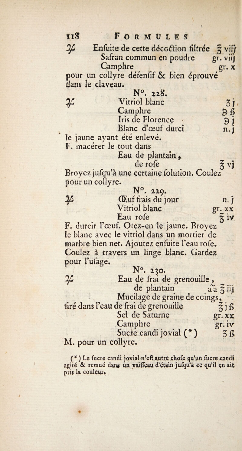 J tiS Formules Ofê Enfuite de cette déco&ion filtrée § viïf Safran commun en poudre gr. viij Camphre gr. x pour un collyre défenfif 5C bien éprouvé dans le claveau. N°. 228. ¥ Vitriol blanc Camphre Iris de Florence Blanc d’œuf durci îe jaune ayant été enlevé. F. macérer le tout dans Eau de plantain , de rofe Broyez jufqu’à une certaine folution. Coulez pour un collyre. ¥ (Euf frais du jour Vitriol blanc Eau rofe gr. xx | & F. durcir l’œuf. Otez-en le jaune. Broyez le blanc avec le vitriol dans un mortier de marbre bien net. Ajoutez enfuite beau rofe. Coulez à travers un linge blanc. Gardez pour Fufage. ¥ de plantain aa §ii| Mucilage de graine de coings. N°. 230. Eau de frai de grenouille , tiré dans l’eau de frai de grenouille Sel de Saturne Camphre Sucre candi jovial (*) gr. xx gr. hr M. pour un collyre. ( * ) Le fucre candi jovial n’eft autre chofe qu’un fucre candi agité & remué dan# un vaiffeau d’étain jufqu’â ce qu’il en ait pris la couleur» *